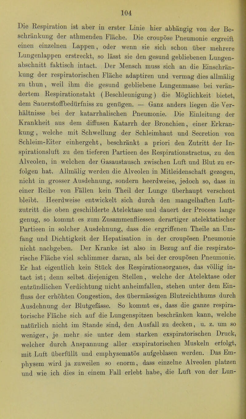 Die Respiration ist aber in erster Linie hier abhängig von der Be- schränkung der athmenden Fläche. Die croupöse Pneumonie ergreift einen einzelnen Lappen, oder wenn sie sich schon über mehrere Lungenlappen erstreckt, so lässt sie den gesund gebliebenen Lungen- abschnitt faktisch intact. Der Mensch muss sich an die Einschrän- kung der respiratorischen Fläche adaptiren und vermag dies allmälig zu thun, weil ihm die gesund gebliebene Lungenmasse bei verän- dertem Respirationstakt (Beschleunigung) die Möglichkeit bietet, dem Sauerstoffbedürfniss zu genügen. — Ganz anders liegen die Ver- hältnisse bei der katarrhalischen Pneumonie. Die Einleitung der Krankheit aus dem diffusen Katarrh der Bronchien, einer Erkran- kung , welche mit Schwellung der Schleimhaut und Secretion von Schleim-Eiter einhergeht, beschränkt a priori den Zutritt der In- spirationsluft zu den tieferen Partieen des Respirationstractus, zu den Alveolen, in welchen der Gasaustausch zwischen Luft und Blut zu er- folgen hat. Allmälig werden die Alveolen in Mitleidenschaft gezogen, nicht in grosser Ausdehnung, sondern heerdweise, jedoch so, dass in einer Reihe von Fällen kein Theil der Lunge überhaupt verschont bleibt. Heerdweise entwickelt sich durch den mangelhaften Luft- zutritt die oben geschilderte Atelektase und dauert der Process lange genug, so kommt es zum Zusammenfliessen derartiger atelektatischer Partieen in solcher Ausdehnung, dass die ergriffenen Theile an Um- fang und Dichtigkeit der Hepatisation in der croupösen Pneumonie nicht nachgeben. Der Kranke ist also in Bezug auf die respirato- rische Fläche viel schlimmer daran, als bei der croupösen Pneumonie. Er hat eigentlich kein Stück des Respirationsorgaues, das völlig in- tact ist; denn selbst diejenigen Stellen, welche der Atelektase oder entzündlichen Verdichtung nicht anheimfallen, stehen unter dem Ein- fluss der erhöhten Congestion, des übermässigen Blutreichthums durch Ausdehnung der Blutgefässe. So kommt es, dass die ganze respira- torische Fläche sich auf die Lungenspitzen beschränken kann, welche natürlich nicht im Stande sind, den Ausfall zu decken, u. z. um so | weniger, je mehr sie unter dem starken exspiratorischen Druck, welcher durch Anspannung aller exspiratorischen Muskeln erfolgt, mit Luft überfüllt und emphysematös aufgeblasen werden. Das Em- physem wird ja zuweilen so enorm, dass einzelne Alveolen platzen und wie ich dies in einem Fall erlebt habe, die Luft von der Lun-