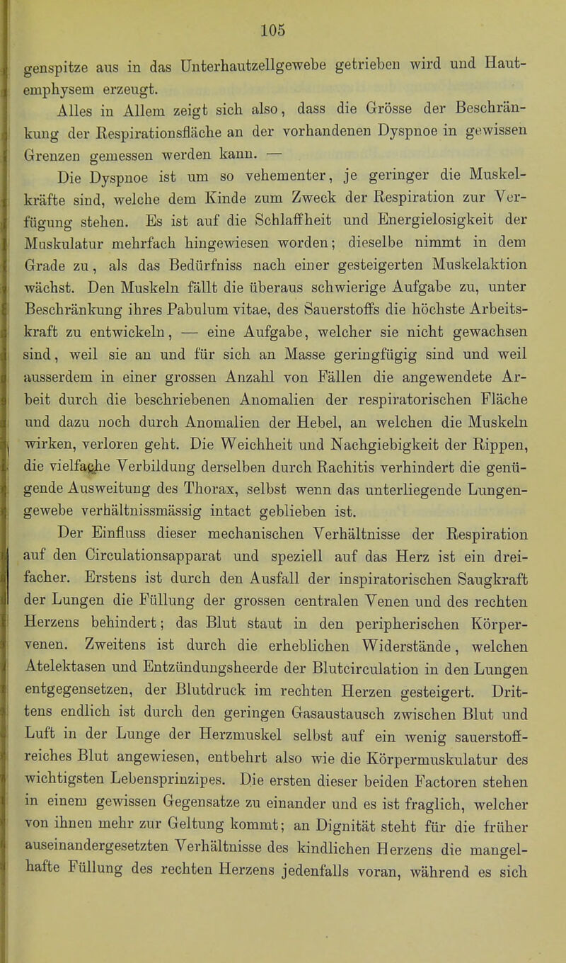 genspitze aus in das Unterhautzellgewebe getrieben wird und Haut- emphysem erzeugt. Alles in Allem zeigt sich also, dass die Grösse der Beschrän- kung der Respirationsfläche an der vorhandenen Dyspnoe in gewissen Grenzen gemessen werden kann. — Die Dyspnoe ist um so vehementer, je geringer die Muskel- kräfte sind, welche dem Kinde zum Zweck der Respiration zur Ver- fügung stehen. Es ist auf die Schlaffheit und Energielosigkeit der Muskulatur mehrfach hingewiesen worden; dieselbe nimmt in dem Grade zu, als das Bedürfniss nach einer gesteigerten Muskelaktion wächst. Den Muskeln fällt die überaus schwierige Aufgabe zu, unter Beschränkung ihres Pabulum vitae, des Sauerstoffs die höchste Arbeits- kraft zu entwickeln, — eine Aufgabe, welcher sie nicht gewachsen sind, weil sie au und für sich an Masse geringfügig sind und weil ausserdem in einer grossen Anzahl von Fällen die angewendete Ar- beit durch die beschriebenen Anomalien der respiratorischen Fläche und dazu noch durch Anomalien der Hebel, an welchen die Muskeln wirken, verloren geht. Die Weichheit und Nachgiebigkeit der Rippen, die vielfafijie Verbilduug derselben durch Rachitis verhindert die genü- gende Ausweitung des Thorax, selbst wenn das unterliegende Lungen- gewebe verhältnissmässig intact geblieben ist. Der Einfluss dieser mechanischen Verhältnisse der Respiration auf den Circulationsapparat und speziell auf das Herz ist ein drei- facher. Erstens ist durch den Ausfall der inspiratorischen Saugkraft der Lungen die Füllung der grossen centralen Venen und des rechten Herzens behindert; das Blut staut in den peripherischen Körper- venen. Zweitens ist durch die erheblichen Widerstände, welchen Atelektasen und Entzündungsheerde der Blutcirculation in den Lungen entgegensetzen, der Blutdruck im rechten Herzen gesteigert. Drit- tens endlich ist durch den geringen Gasaustausch zwischen Blut und Luft in der Lunge der Herzmuskel selbst auf ein wenig sauerstofi- reiches Blut angewiesen, entbehrt also wie die Körpermuskulatur des wichtigsten Lebensprinzipes. Die ersten dieser beiden Factoren stehen in einem gewissen Gegensatze zu einander und es ist fraglich, welcher von ihnen mehr zur Geltung kommt; an Dignität steht für die früher auseinandergesetzten Verhältnisse des kindlichen Herzens die mangel- hafte Füllung des rechten Herzens jedenfalls voran, während es sich