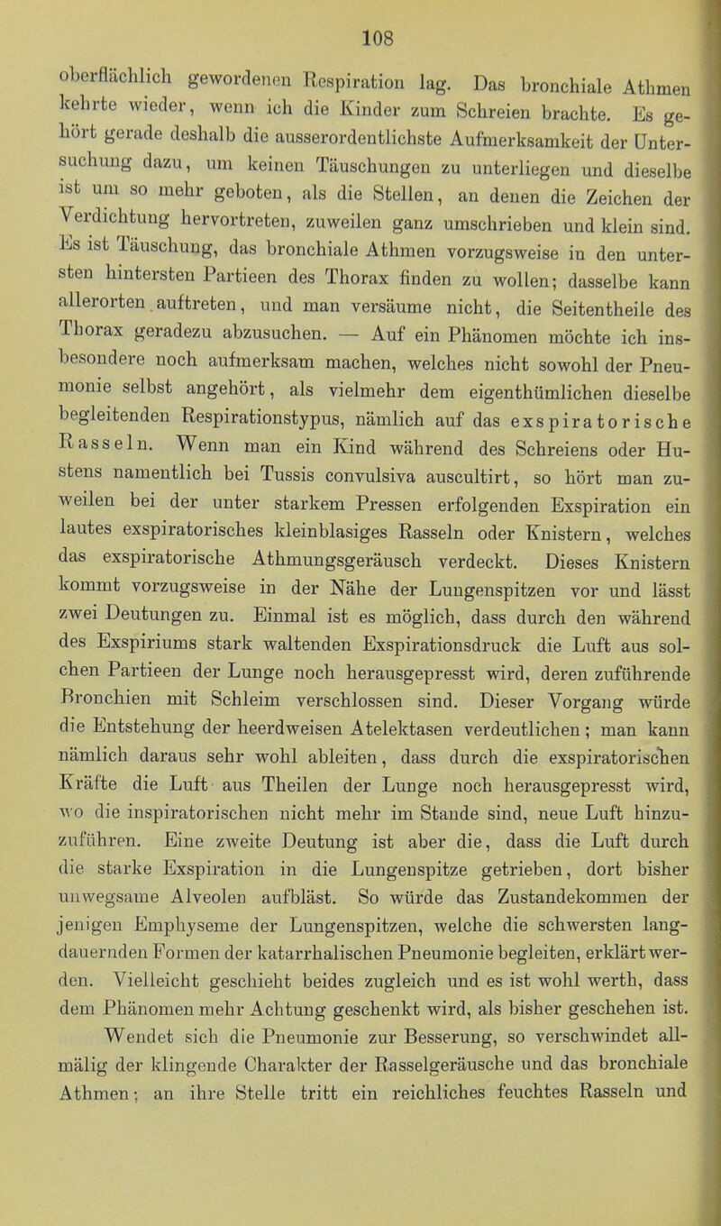 oberflächlich gewordenen Respiration lag. Das bronchiale Athmen kehrte wieder, wenn ich die Kinder zum Schreien brachte. Es ge- hört gerade deshalb die ausserordentlichste Aufmerksamkeit der Unter- suchung dazu, um keinen Täuschungen zu unterliegen und dieselbe ist um so mehr geboten, als die Stellen, an denen die Zeichen der Verdichtung hervortreten, zuweilen ganz umschrieben und klein sind. Es ist Täuschung, das bronchiale Athmen vorzugsweise in den unter- sten hintersten Partieen des Thorax finden zu wollen; dasselbe kann allerorten. auf treten, und man versäume nicht, die Seitentheile des Thorax geradezu abzusuchen. — Auf ein Phänomen möchte ich ins- besondere noch aufmerksam machen, welches nicht sowohl der Pneu- monie selbst angehört, als vielmehr dem eigenthümlichen dieselbe begleitenden Respirationstypus, nämlich auf das exspiratorische Rasseln. Wenn man ein lünd während des Schreiens oder Hu- stens namentlich bei Tussis convulsiva auscultirt, so hört man zu- weilen bei der unter starkem Pressen erfolgenden Exspiration ein lautes exspiratorisches kleinblasiges Rasseln oder Knistern, welches das exspiratorische Athmungsgeräusch verdeckt. Dieses Knistern kommt vorzugsweise in der Nähe der Lungenspitzen vor und lässt zwei Deutungen zu. Einmal ist es möglich, dass durch den während des Exspiriums stark waltenden Exspirationsdruck die Luft aus sol- chen Partieen der Lunge noch herausgepresst wird, deren zuführende Bronchien mit Schleim verschlossen sind. Dieser Vorgang würde die Entstehung der heerdweisen Atelektasen verdeutlichen; man kann nämlich daraus sehr wohl ableiten, dass durch die exspiratorischen Kräfte die Luft aus Theilen der Lunge noch herausgepresst wird, wo die inspiratorischen nicht mehr im Stande sind, neue Luft hinzu- zuführen. Eine zweite Deutung ist aber die, dass die Luft durch die starke Exspiration in die Lungenspitze getrieben, dort bisher unwegsame Alveolen aufbläst. So würde das Zustandekommen der jenigen Emphyseme der Lungenspitzen, welche die schwersten lang- dauernden Formen der katarrhalischen Pneumonie begleiten, erklärt wer- den. Vielleicht geschieht beides zugleich und es ist wohl werth, dass dem Phänomen mehr Achtung geschenkt wird, als bisher geschehen ist. Wendet sich die Pneumonie zur Besserung, so verschwindet all- mälig der klingende Charaicter der Rasselgeräusche und das bronchiale Athmen; an ihre Stelle tritt ein reichliches feuchtes Rasseln und