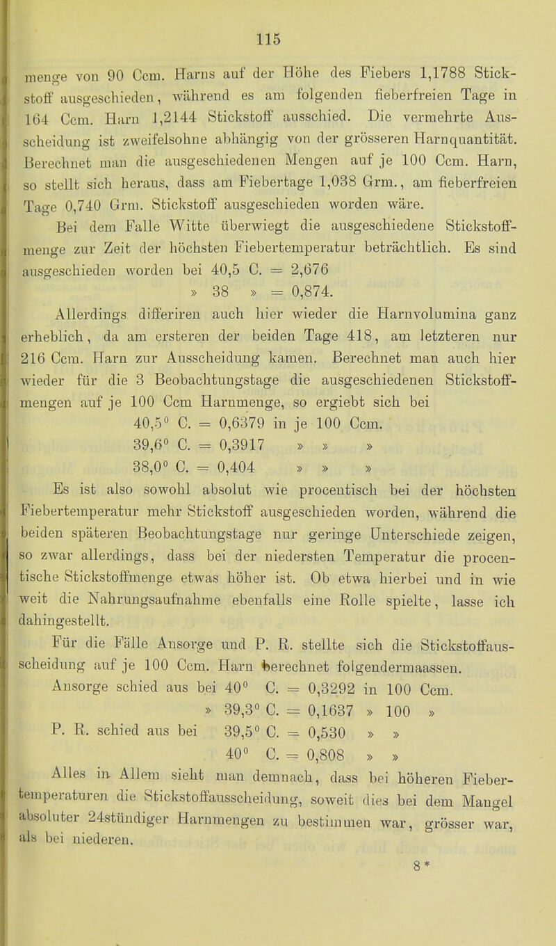 menge von 90 Ccm. Harns auf der Höhe des Fiebers 1,1788 Stick- stoff ausgeschieden, während es am folgenden fieberfreien Tage in 164 Ccm. Harn 1,2144 Stickstoff ausschied. Die vermehrte Aus- scheidung ist zweifelsohne abhängig von der grösseren Harnquantität. Berechnet man die ausgeschiedenen Mengen auf je 100 Ccm. Harn, so stellt sich heraus, dass am Fiebertage 1,038 Grm., am fieberfreien Tage 0,740 Grni. Stickstoff ausgeschieden worden wäre. Bei dem Falle Witte überwiegt die ausgeschiedene Stickstoff- menge zur Zeit der höchsten Fiebertemperatur beträchtlich. Es sind ausgeschieden worden bei 40,5 C. = 2,676 » 38 » = 0,874. Allerdings differireu auch hier wieder die Harnvolumina ganz erheblich, da am ersteren der beiden Tage 418, am letzteren nur 216 Ccm. Harn zur Ausscheidung kamen. Berechnet man auch hier wieder für die 3 Beobachtungstage die ausgeschiedenen Stickstoff- mengen auf je 100 Ccm Harnmenge, so ergiebt sich bei 40,5« C. = 0,6379 in je 100 Ccm. 39,6« C. = 0,3917 » » » 38,0« C. = 0,404 » » » Es ist also sowohl absolut wie procentisch bei der höchsten Fiebertemperatur mehr Stickstoff ausgeschieden worden, während die beiden späteren Beobachtungstage nur geringe Unterschiede zeigen, so zwar allerdings, dass bei der niedersten Temperatur die procen- tische Stickstoffmenge etwas höher ist. Ob etwa hierbei und in wie weit die Nahrungsaufnahme ebenfalls eine Rolle spielte, lasse ich dahingestellt. Für die Fälle Ansorge und P. R. stellte sich die Stickstoffaus- scheidung auf je 100 Ccm. Harn *)erechnet foigendermaassen. Ansorge schied aus bei 40« C. = 0,3292 in 100 Ccm. » 39,3« C. = 0,1637 » 100 » P. R. schied aus bei 39,5« C. = 0,530 » » 40« C. = 0,808 » » Alles in Allem sieht man demnach, dass bei höheren Fieber- temperaturen die Stickstoffausscheidung, soweit dies bei dem Mangel absoluter 24stündiger Harnmengen zu bestimmen war, grösser war, als bei niederen.