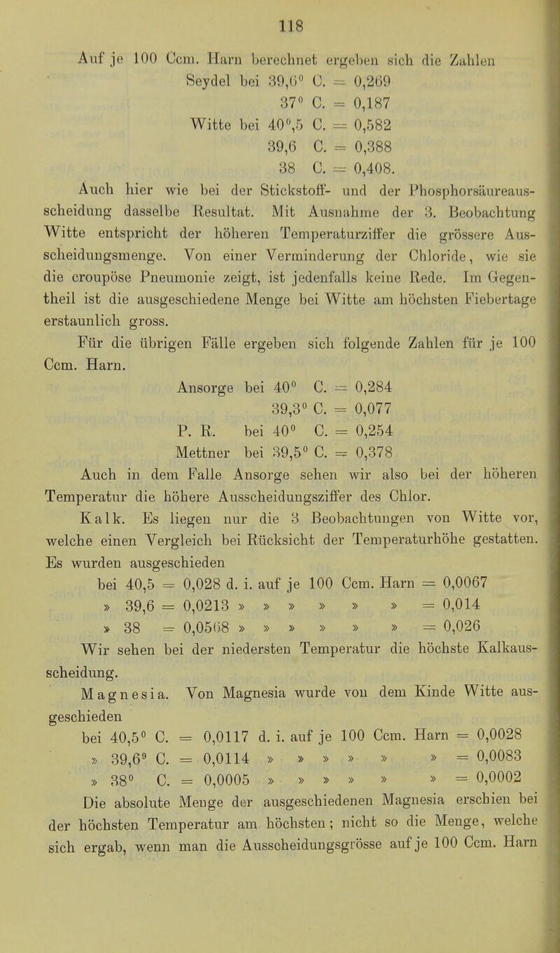 Auf je 100 Ccm. Harn berechnet ergeben sieb die Zahlen Seydel bei 39,() C. =^ 0,269 37« C. - 0,187 Witte bei 40 ,5 C. = 0,582 39,6 C. - 0,388 38 0. = 0,408. Auch hier wie bei der Stickstoff- und der Phosphorsäureaus- scheidung dasselbe Resultat. Mit Ausnahme der 3, Beobachtung Witte entspricht der höheren Temperaturzitfer die grössere Aus- scheidungsmenge. Von einer Verminderung der Chloride, wie sie die croupöse Pneumonie zeigt, ist jedenfalls keine Rede. Im Gegen- theil ist die ausgeschiedene Menge bei Witte am höchsten B'iebertage erstaunlich gross. Für die übrigen Fälle ergeben sich folgende Zahlen für je 100 Ccm. Harn. Ansorge bei 40 C. 0,284 39,3° C. = 0,077 P. R. bei 40° C. = 0,254 Mettner bei 39,5° C. = 0,378 Auch in dem Falle Ansorge sehen wir also bei der höheren Temperatur die höhere Ausscheidungsziffer des Chlor. Kalk. Es liegen nur die 3 Beobachtungen von Witte vor, welche einen Vergleich bei Rücksicht der Temperaturhöhe gestatten. Es wurden ausgeschieden bei 40,5 = 0,028 d. i. auf je 100 Ccm. Harn = 0,0067 » 39,6 = 0,0213 » » » » » » = 0,014 » 38 = 0,05()8 » » » » » » = 0,026 Wir sehen bei der niedersten Temperatur die höchste Kalkaus- scheidung. Magnesia. Von Magnesia wurde von dem Kinde Witte aus- geschieden bei 40,5° C. = 0,0117 d. i. auf je 100 Ccm. Harn = 0,0028 » 39,6« C. = 0,0114 » » » » » » = 0,0083 » 38° C. - 0,0005 » » » » » » = 0,0002 Die absolute Menge der ausgeschiedenen Magnesia erschien bei der höchsten Temperatur am höchsten; nicht so die Menge, welche sich ergab, wenn man die Ausscheidungsgrösse auf je 100 Ccm. Harn