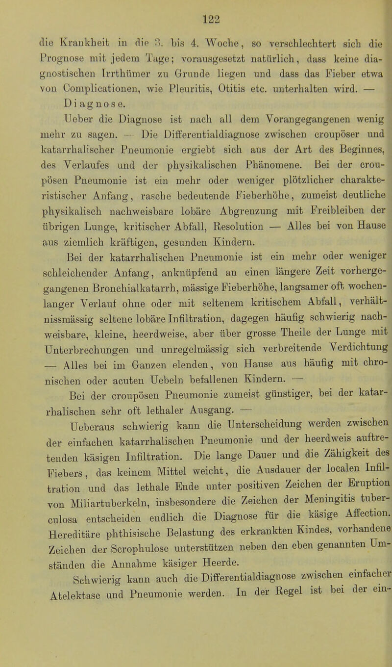 die Krankheit in dio h\s 4. Woche, so verschlechtert sich diel Prognose mit jedem Tage; vorausgesetzt natürlich, dass keine dia- gnostischen Irrthttmer zu Grunde liegen und dass das Fieber etwa von Complicationen, wie Pleuritis, Otitis etc. unterhalten wird. — Diagnose. Ueber die Diagnose ist nach all dem Vorangegangenen wenig mehr zu sagen. - Die Ditferentialdiagnose zwischen croupöser und katarrhalischer Pneumonie ergiebt sich aus der Art des Beginnes, des Verlaufes und der physikalischen Phänomene. Bei der crou- pösen Pneumonie ist ein mehr oder weniger plötzlicher charakte- ristischer Anfang, rasche bedeutende Fieberhöhe, zumeist deutliche physikalisch nachweisbare lobäre Abgrenzung mit Freibleiben der übrigen Lunge, kritischer Abfall, Resolution — Alles bei von Hause aus ziemlich kräftigen, gesunden Kindern. Bei der katarrhalischen Pneumonie ist ein mehr oder weniger schleichender Anfang, anknüpfend an einen längere Zeit vorherge- gangenen Bronchialkatarrh, mässige Fieberhöhe, langsamer oft wochen- langer Verlauf ohne oder mit seltenem kritischem Abfall, verhält- nissmässig seltene lobäre Infiltration, dagegen häufig schwierig nach- weisbare, kleine, heerdweise, aber über grosse Theile der Lunge mit Unterbrechungen und unregelmässig sich verbreitende Verdichtung — Alles bei im Ganzen elenden, von Hause aus häufig mit chro- nischen oder acuten Uebeln befallenen Kindern. — Bei der croupösen Pneumonie zumeist günstiger, bei der katar- rhalischen sehr oft lethaler Ausgang. — Ueberaus schwierig kann die Unterscheidung werden zwischen der einfachen katarrhalischen Pneumonie und der heerdweis auftre- tenden käsigen Infiltration. Die lange Dauer und die Zähigkeit des Fiebers, das keinem Mittel weicht, die Ausdauer der localen Infil- tration und das lethale Ende unter positiven Zeichen der Eruption von Miliartuberkeln, insbesondere die Zeichen der Meningitis tuber- culosa entscheiden endlich die Diagnose für die käsige Affection. Hereditäre phthisische Belastung des erkrankten Kindes, vorhandene Zeichen der Scrophulose unterstützen neben den eben genannten Um- ständen die Annahme käsiger Heerde. Schwierig kann auch die Differentialdiagnose zwischen einfacher Atelektase und Pneumonie werden. In der Regel ist bei der em~