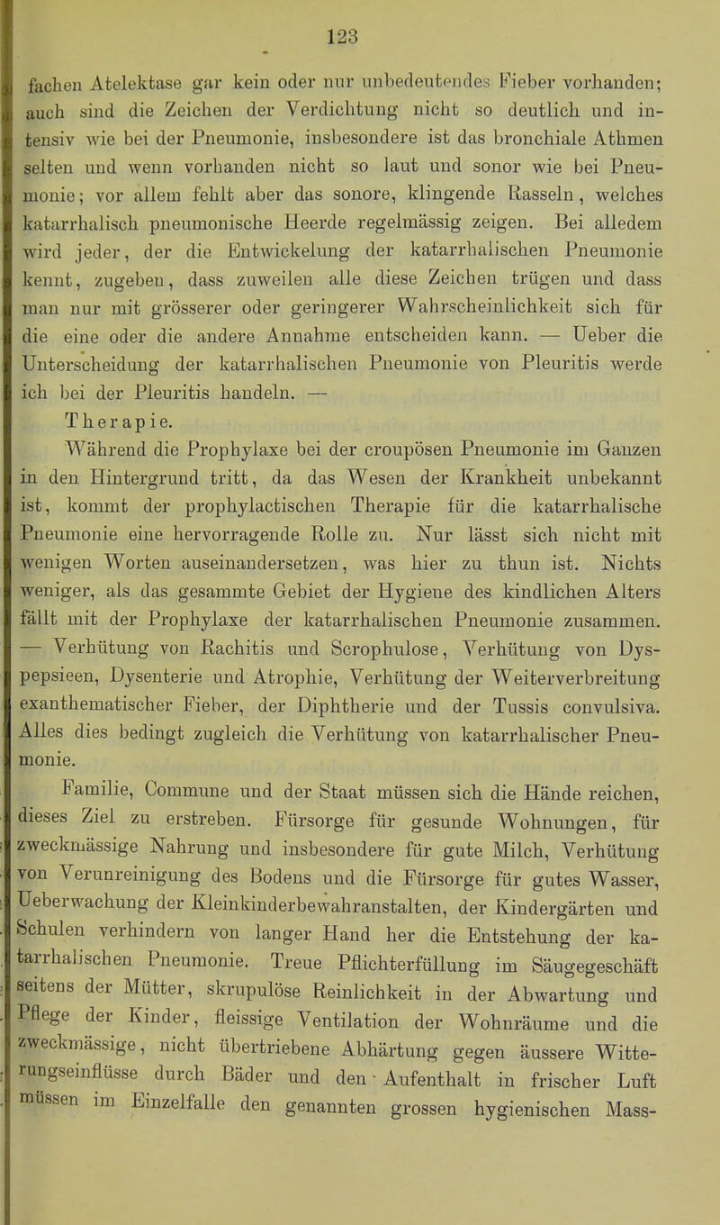 fachen Atelektase gar kein oder nur unbedeutendes Fieber vorhanden; auch sind die Zeichen der Verdichtung nicht so deutlich und in- tensiv Avie bei der Pneumonie, insbesondere ist das bronchiale Athmen selten und wenn vorhanden nicht so laut und sonor wie bei Pneu- monie; vor allem fehlt aber das sonore, klingende Rasseln, welches katarrhalisch pneumonische Heerde regelmässig zeigen. Bei alledem wird jeder, der die Entwickelung der katarrhalischen Pneumonie kennt, zugeben, dass zuweilen alle diese Zeichen trügen und dass man nur mit grösserer oder geringerer Wahrscheinlichkeit sich für die eine oder die andere Annahme entscheiden kann. — Ueber die Unterscheidung der katarrhalischen Pneumonie von Pleuritis werde ich bei der Pleuritis handeln. — Therapie. Während die Prophylaxe bei der croupösen Pneumonie im Ganzen in den Hintergrund tritt, da das Wesen der Krankheit unbekannt ist, kommt der prophylactischen Therapie für die katarrhalische Pneumonie eine hervorragende Rolle zu. Nur lässt sich nicht mit wenigen Worten auseinandersetzen, was hier zu thun ist. Nichts weniger, als das gesammte Gebiet der Hygiene des kindlichen Alters fällt mit der Prophylaxe der katarrhalischen Pneumonie zusammen. — Verhütung von Rachitis und Scrophulose, Verhütung von Dys- pepsieen, Dysenterie und Atrophie, Verhütung der Weiterverbreitung exanthematischer Fieber, der Diphtherie und der Tussis convulsiva. Alles dies bedingt zugleich die Verhütung von katarrhalischer Pneu- monie. Familie, Commune und der Staat müssen sich die Hände reichen, dieses Ziel zu erstreben. Fürsorge für gesunde Wohnungen, für zweckmässige Nahrung und insbesondere für gute Milch, Verhütung von Verunreinigung des Bodens und die Fürsorge für gutes Wasser, üeberwachung der Kleinkinderbewahranstalten, der Kindergärten und Schulen verhindern von langer Hand her die Entstehung der ka- tarrhalischen Pneumonie. Treue Pflichterfüllung im Säugegeschäft seitens der Mütter, skrupulöse Reinlichkeit in der Abwartung und Pflege der Kinder, fleissige Ventilation der Wohnräume und die zweckmässige, nicht übertriebene Abhärtung gegen äussere Witte- rungseinflüsse durch Bäder und den • Aufenthalt in frischer Luft müssen im Einzelfalle den genannten grossen hygienischen Mass-