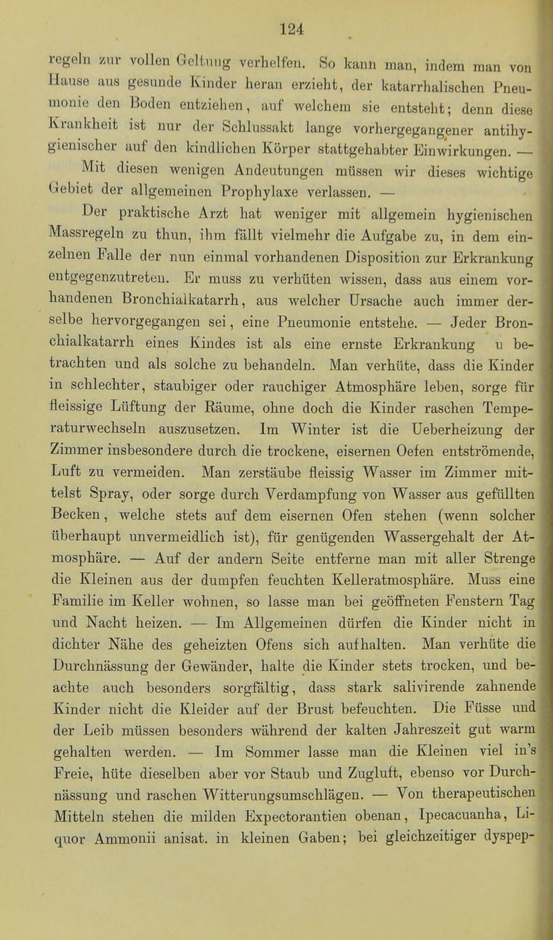 regeln zur vollen Geltnng verhelfen. So kann man, indem man von Hause aus gesunde Kinder heran erzieht, der katarrhalischen Pneu- monie den Boden entziehen, auf welchem sie entsteht; denn diese Krankheit ist nur der Schlussakt lange vorhergegangener antihy- gienischer auf den kindlichen Körper stattgehabter Einwirkungen. — Mit diesen wenigen Andeutungen müssen wir dieses wichtige Gebiet der allgemeinen Prophylaxe verlassen. — Der praktische Arzt hat weniger mit allgemein hygienischen Massregeln zu thun, ihm fällt vielmehr die Aufgabe zu, in dem ein- zelnen Falle der nun einmal vorhandenen Disposition zur Erkrankung entgegenzutreten. Er muss zu verhüten wissen, dass aus einem vor- handenen Bronchiaikatarrh, aus welcher Ursache auch immer der- selbe hervorgegangen sei, eine Pneumonie entstehe. — Jeder Bron- chialkatarrh eines Kindes ist als eine ernste Erkrankung u be- trachten und als solche zu behandeln. Man verhüte, dass die Kinder m schlechter, staubiger oder rauchiger Atmosphäre leben, sorge für fieissige Lüftung der Räume, ohne doch die Kinder raschen Tempe- raturwechseln auszusetzen. Im Winter ist die Ueberheizung der Zimmer insbesondere durch die trockene, eisernen Oefen entströmende, Luft zu vermeiden. Man zerstäube fleissig Wasser im Zimmer mit- telst Spray, oder sorge durch Verdampfung von Wasser aus gefüllten Becken, welche stets auf dem eisernen Ofen stehen (wenn solcher überhaupt unvermeidlich ist), für genügenden Wassergehalt der At- mosphäre. — Auf der andern Seite entferne man mit aller Strenge die Kleinen aus der dumpfen feuchten Kelleratmosphäre. Muös eine Familie im Keller wohnen, so lasse man bei geöffneten Fenstern Tag und Nacht heizen. — Im Allgemeinen dürfen die Kinder nicht in dichter Nähe des geheizten Ofens sich aufhalten. Man verhüte die Durchnässung der Gewänder, halte die Kinder stets trocken, und be- achte auch besonders sorgfältig, dass stark salivirende zahnende Kinder nicht die Kleider auf der Brust befeuchten. Die Füsse und der Leib müssen besonders während der kalten Jahreszeit gut warm gehalten werden. — Im Sommer lasse man die Kleinen viel in's Freie, hüte dieselben aber vor Staub und Zugluft, ebenso vor Durch- nässung und raschen Witterungsumschlägen. — Von therapeutischen Mitteln stehen die milden Expectorantien obenan, Ipecacuanha, Li- quor Ammonii anisat. in kleinen Gaben; bei gleichzeitiger dyspep-