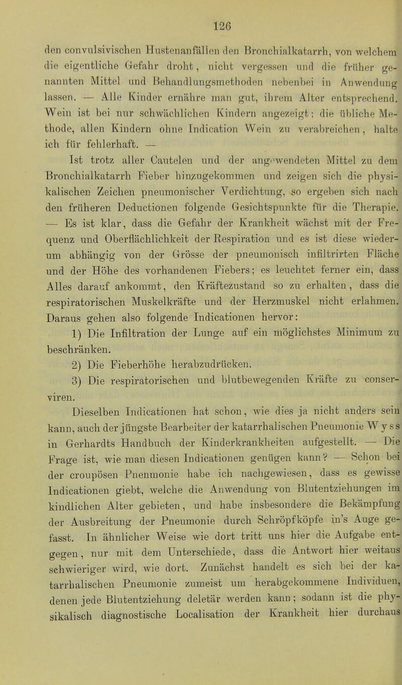 den convulsivischen Huatenanfallen den Bronchialkatarrh, von welchem die eigentliche (lefahr droht, nicht vergessen und die früher ge- nannten Mittel und Behandlungsmethoden nebenbei in Anwendung lassen. — Alle Kinder ernähre man gut, ihrem Alter entsprechend. Wein ist bei nur schwächlichen Kindern angezeigt; die übliche Me- thode, allen Kindern ohne Indication Wein zu verabreichen, halte ich für fehlerhaft. — Ist trotz aller Cautelen und der ang^-wendeten Mittel zu dem Bronchialkatarrh Fieber hineingekommen und zeigen sich die physi- kalischen Zeichen pneumonischer Verdichtung, so ergeben sich nach den früheren Deductionen folgende Gesichtspunkte für die Therapie. — Es ist klar, dass die Gefahr der Krankheit wächst mit der Fre- quenz und Oberflächlichkeit der Respiration und es ist diese wieder- um abhängig von der Grösse der pneumonisch infiltrirten Fläche und der Höhe des vorhandenen Fiebers; es leuchtet ferner ein, dass Alles darauf ankommt, den Kräftezustand so zu erhalten, dass die respiratorischen Muskelkräfte und der Herzmuskel nicht erlahmen. Daraus geben also folgende Indicationen hervor: 1) Die Infiltration der Lunge auf ein möglichstes Minimum zu beschränken. 2) Die Fieberböhe herabzudrttcken. 3) Die respiratorischen und blutbewegenden Kräfte zu conser- viren. Dieselben Indicationen hat schon, wie dies ja nicht anders sein kann, auch der jüngste Bearbeiter der katarrhalischen Pneumonie W y ss in Gerhardts Handbuch der Kinderkrankheiten aufgestellt. — Die Frage ist, wie man diesen Indicationen genügen kann? -— Schon bei der croupösen Pneumonie habe ich nachgewiesen, dass es gewisse Indicationen giebt, welche die Anwendung von Blutentziehungen im kindlichen Alter gebieten, und habe insbesondere die Bekämpfung der Ausbreitung der Pneumonie durch Schröpfköpfe in's Auge ge- fasst. In ähnlicher Weise wie dort tritt uns hier die Aufgabe ent- gegen, nur mit dem Unterschiede, dass die Antwort hier weitaus schwieriger wird, wie dort. Zunächst handelt es sich bei der ka- tarrhalischen Pneumonie zumeist um herabgekommene Individuen, denen jede Blutentziehung deletär werden kann ; sodann ist die phy- sikalisch diagnostische Localisation der Krankheit hier durchaus