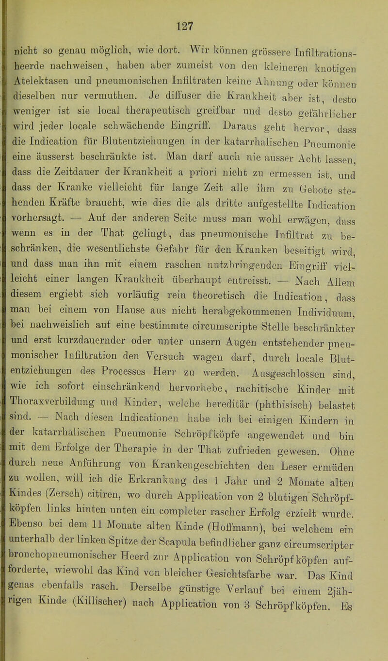 nicht so genau möglich, wie dort. Wir können grössere Infiltrations- heerde nachweisen, haben aber z.umeist von den kleineren knotigen Atelektasen und pneumonischen Infiltraten keine Ahnung oder können dieselben nur vermuthen. Je diffuser die Krankheit aber ist, desto weniger ist sie local therapeutisch greifbar und desto gefährlicher wird jeder locale schwächende Eingriff. Daraus geht hervor dass die Indication für ßlutentziehungen in der katarrhalischen Pneumonie eine äusserst beschränkte ist. Man darf auch nie ausser Acht lassen dass die Zeitdauer der Krankheit a priori nicht zu ermessen ist und dass der Kranke vielleicht für lange Zeit alle ihm zu Gebote ste- henden Kräfte braucht, wie dies die als dritte aufgestellte Indication vorhersagt. — Auf der anderen Seite muss man wohl erwägen, dass wenn es in der That gelingt, das pneumonische Infiltrat zu be- schränken, die wesentlichste Gefahr für den Kranken beseitigt wird, und dass man ihn mit einem raschen nutzbringenden Eingriff viel- leicht einer langen Krankheit überhaupt entreisst. — Nach Allem diesem ergiebt sich vorläufig rein theoretisch die Indication, dass man bei einem von Hause aus nicht herabgekommenen Individuum, bei nachweislich auf eine bestimmte circumscripte Stelle beschränkter und erst kurzdauernder oder unter unsern Augen entstehender pneu- monischer Infiltration den Versuch wagen darf, durch locale Blut- entziehungen des Processes Herr zu werden. Ausgeschlossen sind, wie ich sofort einschränkend hervorhebe, rachitische Kinder mit Thoraxverbildung und Kinder, welche hereditär (phthisisch) belastet smd. — Nach diesen Indicationen habe ich bei einigen Kindern in der katarrhalischen Pneumonie Schröpfköpfe augewendet und bin mit dem Erfolge der Therapie in der That zufrieden gewesen. Ohne durch neue Anführung von Krankengeschichten den Leser ermüden zu wollen, will ich die Erkrankung des 1 Jahr und 2 Monate alten Kindes (Zersch) citiren, wo durch Application von 2 blutigen Schröpf- köpfen links hinten unten ein conipleter rascher Erfolg erzielt wurde. Ebenso bei dem 11 Monate alten Kinde (Hoffmann), bei welchem ein unterhalb der linken Spitze der Scapula befindlicher ganz circumscripter bronchopneumonischer Heerd zur Application von Schröpf köpfen auf- forderte, wiewohl das Kind von bleicher Gesichtsfarbe war. Das Kind genas ebenfalls rasch. Derselbe günstige Verlauf bei einem 2jäh- rigen Kinde (Killischer) nach Application von 3 Schröpf köpfen. Es