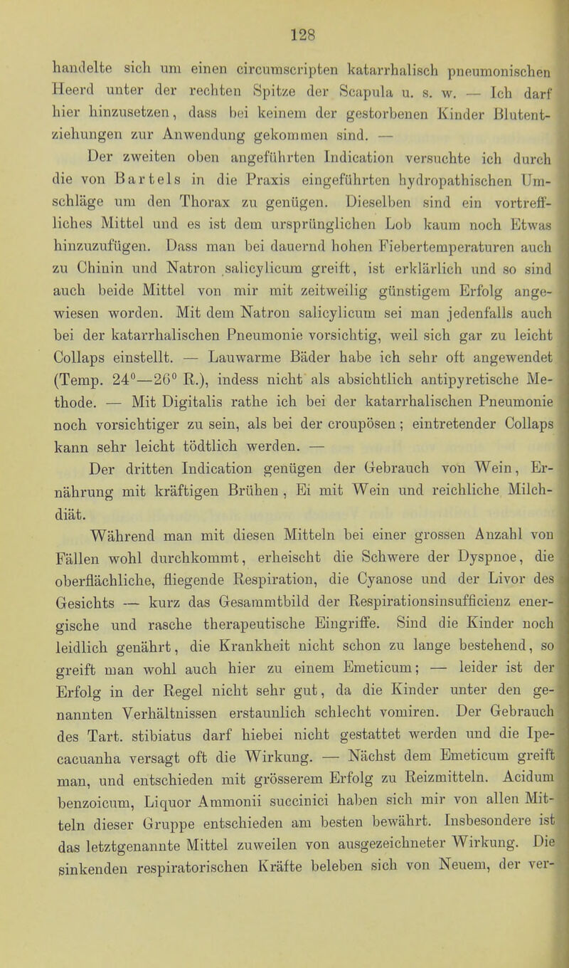 handelte sich um einen circumscripten katarrhalisch pneumonischen^ Heerd unter der rechten Spitze der Scapula u. s, w. — Ich darf hier hinzusetzen, dass bei keinem der gestorbenen Kinder Blutent- ziehungen zur Anwendung gekommen sind. — Der zweiten oben angeführten Indication versuchte ich durch die von Bartels in die Praxis eingeführten hydropathischen Um- schläge um den Thorax zu genügen. Dieselben sind ein vortreff- liches Mittel und es ist dem ursprünglichen Lob kaum noch Etwas hinzuzufügen. Dass man bei dauernd hohen Fiebertemperaturen aucli zu Chinin und Natron salicylicum greift, ist erklärlich und so sind auch beide Mittel von mir mit zeitweilig günstigem Erfolg angc^- wiesen worden. Mit dem Natron salicylicum sei man jedenfalls auch bei der katarrhalischen Pneumonie vorsichtig, weil sich gar zu leicht CoUaps einstellt. — Lauwarme Bäder habe ich sehr oft angewendet (Temp. 24°—20*^ R.), indess nicht als absichtlich antipyretische Me- thode. — Mit Digitalis rathe ich bei der katai'rhalischen Pneumonie noch vorsichtiger zu sein, als bei der croupösen; eintretender Collaps kann sehr leicht tödtlich werden. — Der dritten Indication genügen der Gebrauch von Wein, Er- nährung mit kräftigen Brühen , Ei mit Wein und reichliche Milch- diät. Während man mit diesen Mitteln bei einer grossen Anzahl von Fällen wohl durchkommt, erheischt die Schwere der Dyspnoe, die oberflächliche, fliegende Respiration, die Cyanose und der Livor des Gesichts — kurz das Gesanimtbild der Respirationsinsufficienz ener- gische und rasche therapeutische Eingriffe. Sind die Kinder noch leidlich genährt, die Krankheit nicht schon zu lange bestehend, so greift man wohl auch hier zu einem Emeticum; — leider ist der Erfolg in der Regel nicht sehr gut, da die Kinder unter den ge- nannten Verhältnissen erstaunlich schlecht vomiren. Der Gebrauch des Tart. stibiatus darf hiebei nicht gestattet werden und die Ipe- cacuanha versagt oft die Wirkung. — Nächst dem Emeticum greift man, und entschieden mit grösserem Erfolg zu Reizmitteln. Aciduni benzoicum, Liquor Ammonii succinici hal)en sich mir von allen Mit- teln dieser Gruppe entschieden am besten bewährt. Insbesondere ist das letztgenannte Mittel zuweilen von ausgezeichneter Wirkung. Die sinkenden respiratorischen Kräfte beleben sich von Neuem, der ver-