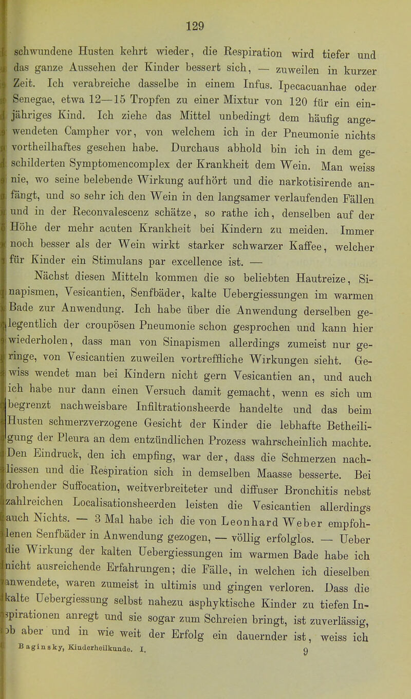 scliwimdene Husten kehrt wieder, die Respiration wird tiefer und (las ganze Aussehen der Kinder bessert sich, — zuweilen in kurzer Zeit. Ich verabreiche dasselbe in einem Infus. Ipecacuanhae oder Senegae, etwa 12—15 Tropfen zu einer Mixtur von 120 für ein ein- jähriges Kind. Ich ziehe das Mittel unbedingt dem häufig ange- wendeten Campher vor, von welchem ich in der Pneumonie nichts vortheilhaftes gesehen habe. Durchaus abhold bin ich in dem ge- schilderten Symptomencomplex der Krankheit dem Wein. Man weiss nie, wo seine belebende Wirkung aufhört und die narkotisirende an- fängt, und so sehr ich den Wein in den langsamer verlaufenden Fällen und in der Reconvalescenz schätze, so rathe ich, denselben auf der Höhe der mehr acuten Krankheit bei Kindern zu meiden. Immer noch besser als der Wein wirkt starker schwarzer Kaffee, welcher für Kinder ein Stimulans par excellence ist. — Nächst diesen Mitteln kommen die so beliebten Hautreize, Si- napismen, Vesicantien, Senfbäder, kalte Uebergiessungen im warmen Ikde zur Anwendung. Ich habe über die Anwendung derselben ge- legentlich der croupösen Pneumonie schon gesprochen und kann hier iederholen, dass man von Sinapismen allerdings zumeist nur ge- nüge, von Vesicantien zuweilen vortreffliche Wirkungen sieht. Ge- iss wendet man bei Kindern nicht gern Vesicantien an, und auch ich habe nur dann einen Versuch damit gemacht, wenn es sich um begrenzt nachweisbare Infiltrationsheerde handelte und das beim Husten schmerzverzogene Gesicht der Kinder die lebhafte Betheili- o ung der Pleura an dem entzündlichen Prozess wahrscheinlich machte. Den Eindruck, den ich empfing, war der, dass die Schmerzen nach- liessen und die Respiration sich in demselben Maasse besserte. Bei •ohender Suffocation, weitverbreiteter und diffuser Bronchitis nebst ahlreichen Localisationsheerden leisten die Vesicantien allerdings ;ch Nichts. — 3 Mal habe ich die von Leonhard Weber empfoh- inen Senfbäder in Anwendung gezogen, — völlig erfolglos. — lieber e Wirkung der kalten Uebergiessungen im warmen Bade habe ich cht ausreichende Erfahrungen; die Fälle, in welchen ich dieselben Ml wendete, waren zumeist in ultimis und gingen verloren. Dass die kalte üebergiessung selbst nahezu asphyktische Kinder zu tiefen In- ^[.irationen anregt und sie sogar zum Schreien bringt, ist zuverlässig, ^ aber und in wie weit der Erfolg ein dauernder ist, weiss ich B agin 8ky, Kinderheilkunde. I. q z ai 1(! .Ii Iii