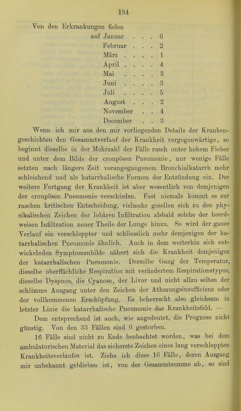 Von den Erkrankungen fielen auf Januar ... 6 Februar ... 2 März .... 1 April .... 4 Mai .... 3 Juni .... 3 Juli .... 5 August ... 2 November . . 4 December . . 3 Wenn ich mir aus den mir vorliegenden Details der Kranken- geschichten den Gesammtverlauf der Krankheit vergegenwärtige, so beginnt dieselbe in der Mehrzahl der Fälle rasch unter hohem Fieber und unter dem Bilde der croupösen Pneumonie, nur wenige Fälle setzten nach längere Zeit vorangegangenem Bronchialkatarrh mehr schleichend und als katarrhalische Formen der Entzündung ein. Der weitere Fortgang der Krankheit ist aber wesentlich von demjenigen der croupösen Pneumonie verschieden. Fast niemals kommt es zur raschen kritischen Entscheidung, vielmehr gesellen sich zu den phy- sikalischen Zeichen der lobären Infiltration alsbald solche der heerd- weisen Infiltration neuer Theile der Lunge hinzu. So wird der ganze Verlauf ein verschleppter und schliesslich mehr demjenigen der ka- tarrhalischen Pneumonie ähnlich. Auch in dem weiterhin sich ent- wickelnden Symptomenbilde nähert sich die Krankheit demjenigen der katarrhalischen Pneumonie. Derselbe Gang der Temperatur, dieselbe oberflächliche Respiration mit verändertem Respirationstypus, dieselbe Dyspnoe, die Cyanose, der Livor und nicht allzu selten der schlimme Ausgang unter den Zeichen der Athmungsinsufficienz oder der vollkommenen Erschöpfung. Es beherrscht also gleichsam in . letzter Linie die katarrhalische Pneumonie das Krankheitsfeld. — Dem entsprechend ist auch, wie angedeutet, die Prognose nicht . günstig. Von den 33 Fällen sind 6 gestorben. 16 Fälle sind nicht zu Ende beobachtet worden, was bei dem ambulatorischen Material das sicherste Zeichen eines lang verschleppten Krankheitsverlaufes ist. Ziehe ich diese 16 Fälle, deren Ausgang mir unbekannt geblieben ist, von der Gesammtsumme ab, so sind