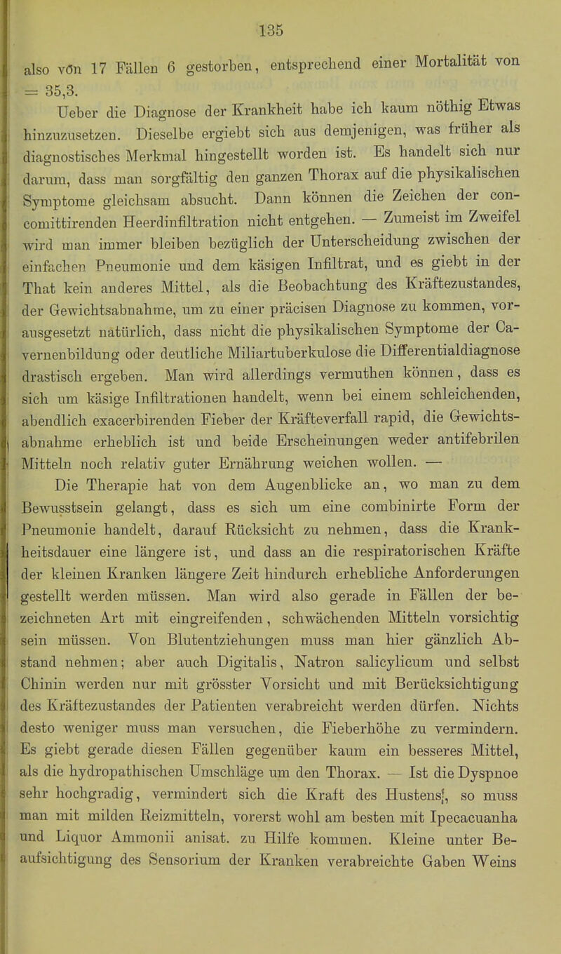 also vön 17 Fällen 6 gestorben, entsprechend einer Mortalität von =^ 35,3. Ueber die Diagnose der Krankheit habe ich kaum nöthig Etwas • hinzuzusetzen. Dieselbe ergiebt sich aus demjenigen, was früher als diagnostisches Merkmal hingestellt worden ist. Es handelt sich nur : darum, dass man sorgfältig den ganzen Thorax auf die physikalischen Symptome gleichsam absucht. Dann können die Zeichen der con- comittirenden Heerdinfiltration nicht entgehen. — Zumeist im Zweifel wird man immer bleiben bezüglich der Unterscheidung zwischen der einfachen Pneumonie und dem käsigen Infiltrat, und es giebt in der ! That kein anderes Mittel, als die Beobachtung des Kräftezustandes, der Gewichtsabnahme, um zu einer präcisen Diagnose zu kommen, vor- : ausgesetzt natürlich, dass nicht die physikalischen Symptome der Ca- vernenbildung oder deutliche Miliartuberkulose die Differentialdiagnose drastisch ergeben. Man wird allerdings vermuthen können, dass es : sich um käsige Infiltrationen handelt, wenn bei einem schleichenden, abendlich exacerbirenden Fieber der Kräfteverfall rapid, die Gewichts- abnahme erheblich ist und beide Erscheinungen weder antifebrilen Mitteln noch relativ guter Ernährung weichen wollen. — Die Therapie hat von dem Augenblicke an, wo man zu dem Bewusstsein gelangt, dass es sich um eine combinirte Form der Pneumonie handelt, darauf Rücksicht zu nehmen, dass die Krank- heitsdauer eine längere ist, und dass an die respiratorischen Kräfte der kleinen Kranken längere Zeit hindurch erhebliche Anforderungen gestellt werden müssen. Man wird also gerade in Fällen der be- : zeichneten Art mit eingreifenden, schwächenden Mitteln vorsichtig sein müssen. Von Blutentziehungen muss man hier gänzlich Ab- stand nehmen; aber auch Digitalis, Natron salicylicum und selbst ', Chinin werden nur mit grösster Vorsicht und mit Berücksichtigung I des Kräftezustandes der Patienten verabreicht werden dürfen. Nichts ! desto weniger muss man versuchen, die Fieberhöhe zu vermindern. Es giebt gerade diesen Fällen gegenüber kaum ein besseres Mittel, als die hydropathischen Umschläge um den Thorax. — Ist die Dyspnoe sehr hochgradig, vermindert sich die Kraft des Hustens?, so muss man mit milden Reizmitteln, vorerst wohl am besten mit Ipecacuanha und Liquor Ammonii anisat. zu Hilfe kommen. Kleine unter Be- aufsichtigung des Sensorium der Kranken verabreichte Gaben Weins