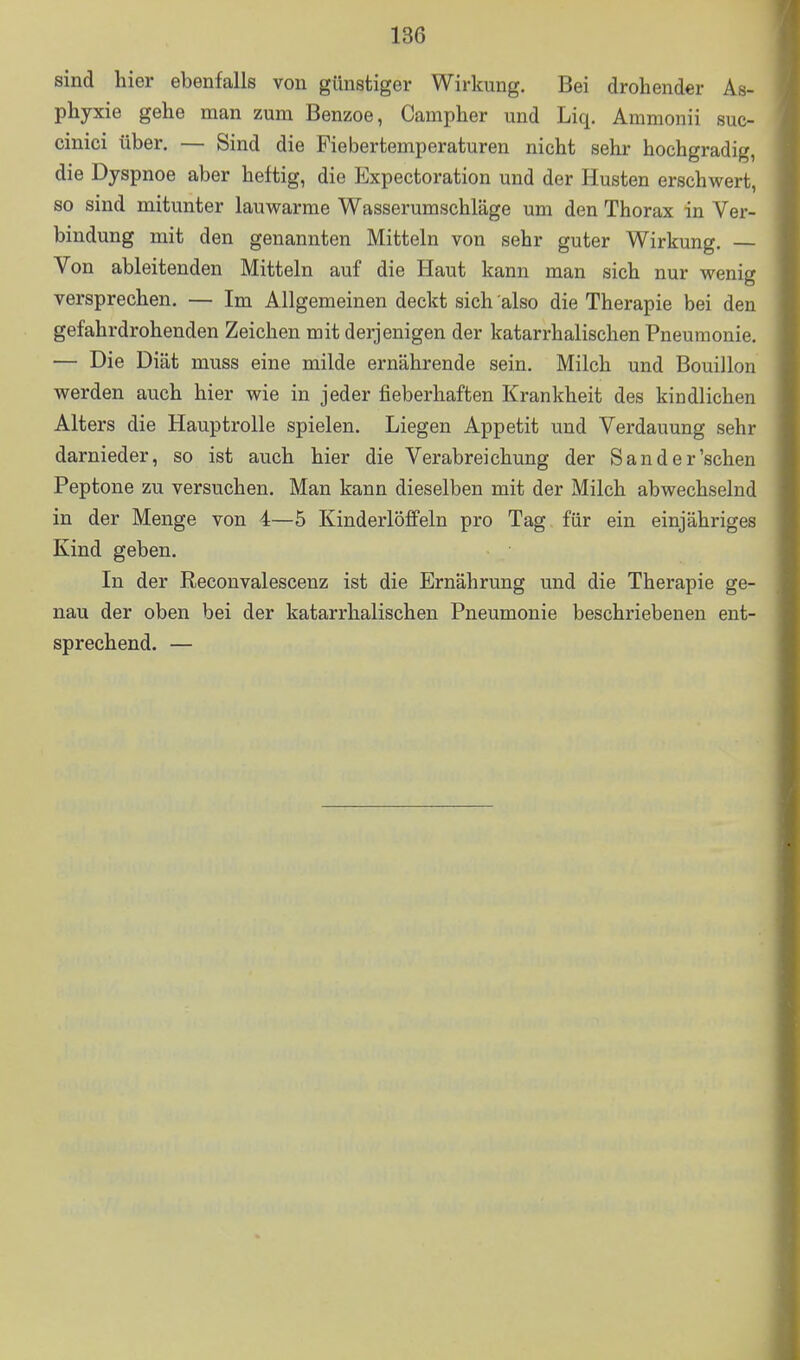 sind hier ebenfalls von günstiger Wirkung. Bei drohender As- phyxie gehe man zum Benzoe, Campher und Liq. Ammonii suc- cinici über. — Sind die Fiebertemperaturen nicht sehr hochgradig, die Dyspnoe aber heftig, die Expectoration und der Husten erschwert, so sind mitunter lauwarme Wasserumschläge um den Thorax in Ver- bindung mit den genannten Mitteln von sehr guter Wirkung, — Von ableitenden Mitteln auf die Haut kann man sich nur wenig versprechen. — Im Allgemeinen deckt sich also die Therapie bei den gefahrdrohenden Zeichen mit derjenigen der katarrhalischen Pneumonie. — Die Diät muss eine milde ernährende sein. Milch und Bouillon werden auch hier wie in jeder fieberhaften Krankheit des kindlichen Alters die Hauptrolle spielen. Liegen Appetit und Verdauung sehr darnieder, so ist auch hier die Verabreichung der Sander'schen Peptone zu versuchen. Man kann dieselben mit der Milch abwechselnd in der Menge von 4—5 Kinderlöffeln pro Tag für ein einjähriges Kind geben. In der Reconvalescenz ist die Ernährung und die Therapie ge- nau der oben bei der katarrhalischen Pneumonie beschriebenen ent- sprechend. —