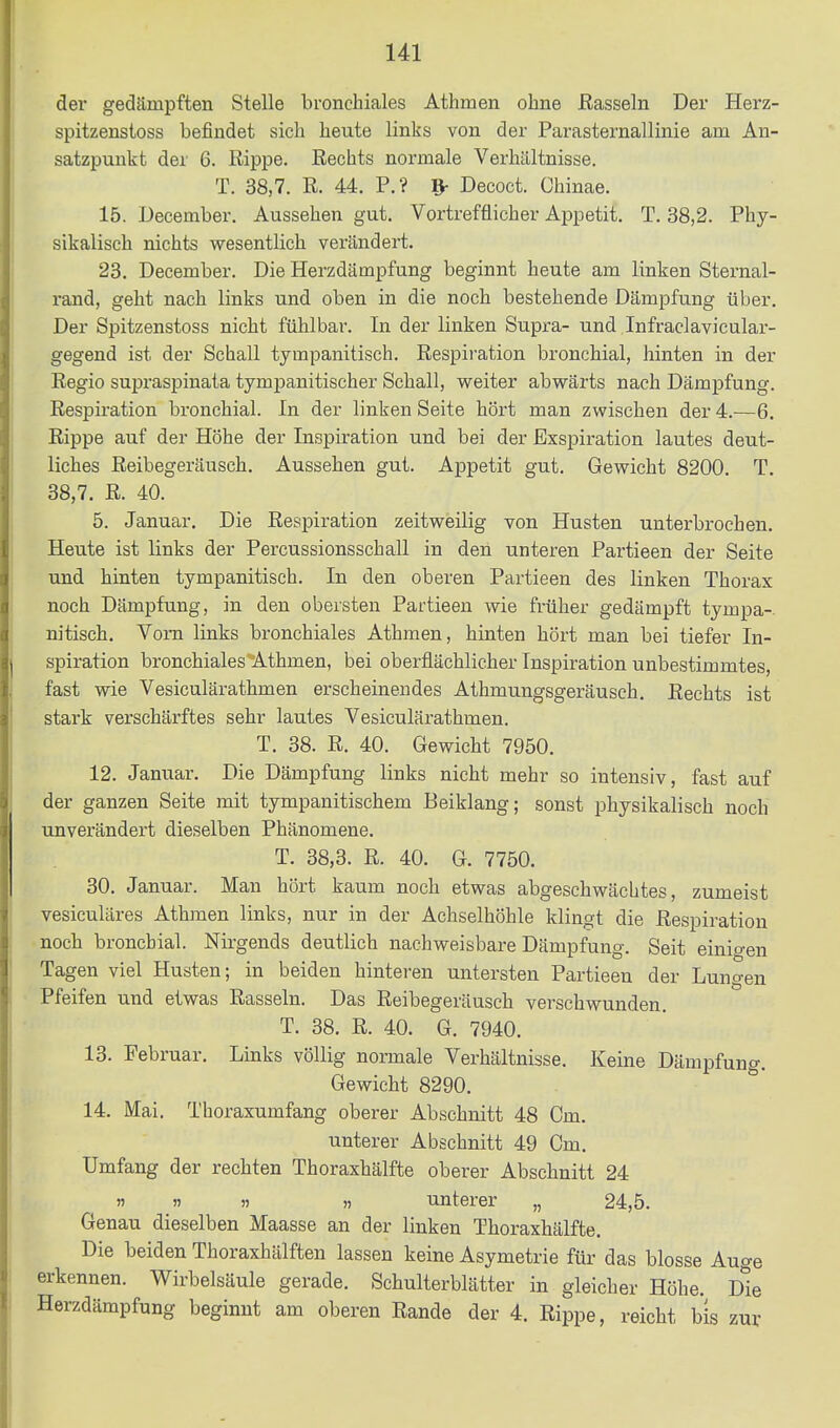 der gedämpften Stelle bronchiales Athmen ohne Rasseln Der Herz- spitzenstoss befindet sich heute links von der ParaSternallinie am An- satzpunkt der 6. Rippe. Rechts normale Verhältnisse. T. 38,7. R. 44. F.? Decoct. Chinae. 15. December. Aussehen gut. Vortrefflicher Appetit. T. 38,2. Phy- sikalisch nichts wesentlich verändert. 23. December. Die Herzdämpfung beginnt heute am linken Sternal- rand, geht nach links und oben in die noch bestehende Dämpfung über. Der Spitzenstoss nicht fühlbar. In der linken Supra- und Infraclavicular- gegend ist der Schall tympanitisch. Respiration bronchial, hinten in der Regio supraspinata tympanitischer Schall, weiter abwärts nach Dämpfung. Respiration bronchial. In der linken Seite hört man zwischen der 4.-—6. Rippe auf der Höhe der Inspiration und bei der Exspiration lautes deut- liches Reibegeräusch. Aussehen gut. Appetit gut. Gewicht 8200. T. 38,7. R. 40. 5. Januar. Die Respiration zeitweilig von Husten unterbrochen. Heute ist links der Percussionsschall in den unteren Partieen der Seite und hinten tympanitisch. In den oberen Partieen des linken Thorax noch Dämpfung, in den obersten Partieen wie früher gedämpft tympa-. nitisch. Vom links bronchiales Athmen, hinten hört man bei tiefer In- spiration bronchiales Athmen, bei oberflächlicher Inspiration unbestimmtes, fast wie Vesiculärathmen erscheinendes Athmungsgeräusch. Rechts ist stark verschärftes sehr lautes Vesiculärathmen. T. 38. R. 40. Gewicht 7950. 12. Januar. Die Dämpfung links nicht mehr so intensiv, fast auf der ganzen Seite mit tympanitischem Beiklang; sonst physikalisch noch unverändert dieselben Phänomene. T. 38,3. R. 40. G. 7750. 30. Januar. Man hört kaum noch etwas abgeschwächtes, zumeist vesiculäres Athmen links, nur in der Achselhöhle klingt die Respiration noch bronchial. Nirgends deutlich nachweisbare Dämpfung. Seit einigen Tagen viel Husten; in beiden hinteren untersten Partieen der Lungen Pfeifen und etwas Rasseln. Das Reibegeräusch verschwunden. T. 38. R. 40. G. 7940. 13. Februar. Links völlig normale Verhältnisse. Keine Dämpfung. Gewicht 8290. 14. Mai. Thoraxumfang oberer Abschnitt 48 Cm. unterer Abschnitt 49 Cm. Umfang der rechten Thoraxhälfte oberer Abschnitt 24 n n )) » unterer „ 24,5. Genau dieselben Maasse an der linken Thoraxhälfte. Die beiden Thoraxhälften lassen keine Asymetrie für das blosse Auge erkennen. Wirbelsäule gerade. Schulterblätter in gleicher Höhe. dIg Herzdämpfung beginnt am oberen Rande der 4. Rippe, reicht bis zur