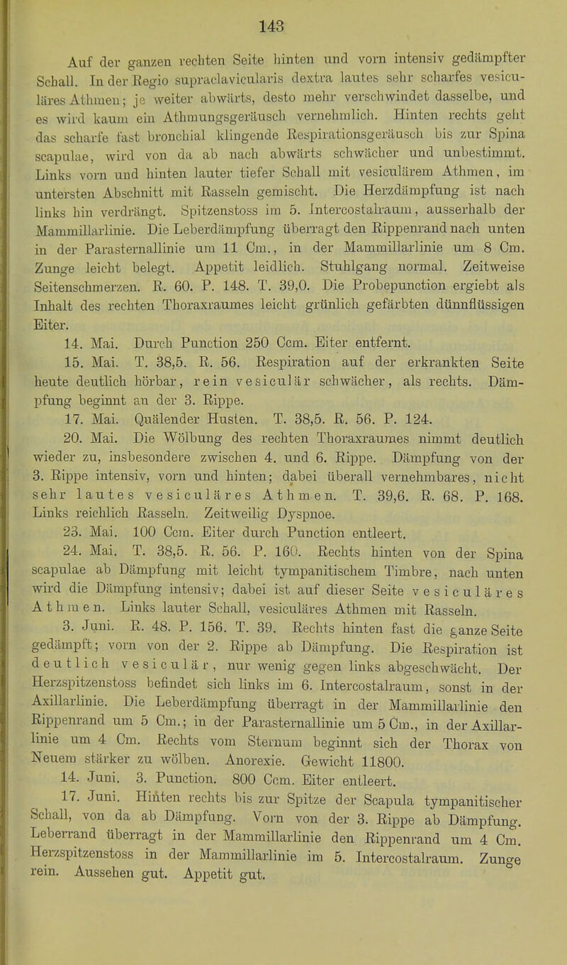 Auf der ganzen rechten Seite hinten und vorn intensiv gedämpfter Schall. In der Regio supraclavicularis dextra lautes sehr scharfes vesicu- läres Athrnen; je weiter abwärts, desto mehr verschwindet dasselbe, und es wird kaum ein Athraungsgeräusch vernehmlich. Hinten rechts gelit das scharfe fast bronchial klingende Kespirationsgeräusch bis zur Spina scapulae, wird von da ab nach abwärts schwächer und unbestimmt. Links vorn und hinten lauter tiefer Sehall mit vesiculärem Athmen, im untersten Abschnitt mit Rasseln gemischt. Die Herzdämpfung ist nach links hin verdrängt. Spitzenstoss im 5. Jntercostalraum, ausserhalb der Mammillarlinie. Die Leberdiimpfung überragt den Rippenrand nach unten in der Parasternallinie um 11 Cm., in der Mammillarlinie um 8 Cm. Zunge leicht belegt. Appetit leidlich. Stuhlgang normal. Zeitweise Seitenschmerzen. R. 60. P. 148. T. 39,0. Die Probepunction ergiebt als Inhalt des rechten Thoraxraumes leicht grünlich gefärbten dünnflüssigen Eiter. 14. Mai. Durch Punction 250 Ccm. Eiter entfernt. 15. Mai. T. 38,5. R. 56. Respiration auf der erkrankten Seite heute deutlich hörbar, rein vesiculär schwächer, als rechts. Däm- pfung beginnt au der 3. Rippe. 17. Mai. Quälender Husten. T. 38,5. R. 56. P. 124. 20. Mai. Die Wölbung des rechten Thoraxraumes nimmt deutlich wieder zu, insbesondere zwischen 4. und 6. Rippe. Dämpfung von der 3. Rippe intensiv, vorn und hinten; dabei überall vernehmbares, nicht sehr lautes vesiculär es Athmen. T. 39,6. R. 68, P. 168. Links reichlich Rasseln. Zeitweilig Dyspnoe. 23. Mai. 100 Ccm. Eiter durch Punction entleert. 24. Mai. T. 38,5. R. 56. P. 160. Rechts hinten von der Spina scapulae ab Dämpfung mit leicht tympanitischem Timbre, nach unten wird die Dämpfung intensiv; dabei ist auf dieser Seite vesiculär es Athmen. Links lauter Sehall, vesiculäres Athmen mit Rasseln. 3. Juni. R. 48. P. 156. T. 39. Rechts hinten fast die ganze Seite gedämpft; vorn von der 2. Rippe ab Dämpfung. Die Respiration ist deutlich vesiculär, nur wenig gegen links abgeschwächt. Der Herzspitzenstöss befindet sich links im 6. Intercostalraum, sonst in der Axillarlinie. Die Leberdämpfung überragt in der Mammillarlinie den Rippenrand um 5 Cm.; in der Parasternallinie um 5 Cm., in der Axillar- linie um 4 Cm. Rechts vom Steruum beginnt sich der Thorax von Neuem stärker zu wölben. Anorexie. Gewicht 11800. 14. Juni. 3. Punction. 800 Ccm. Eiter entleert. 17. Juni. Hinten rechts bis zur Spitze der Scapula tympanitischer Schall, von da ab Dämpfung. Vorn von der 3. Rippe ab Dämpfung. Leberrand überragt in der Mammillarlinie den Rippenrand um 4 Cm. Herzspitzenstöss in der Mammillarlinie im 5. Intercostalraum. Zunge rein. Aussehen gut. Appetit gut.