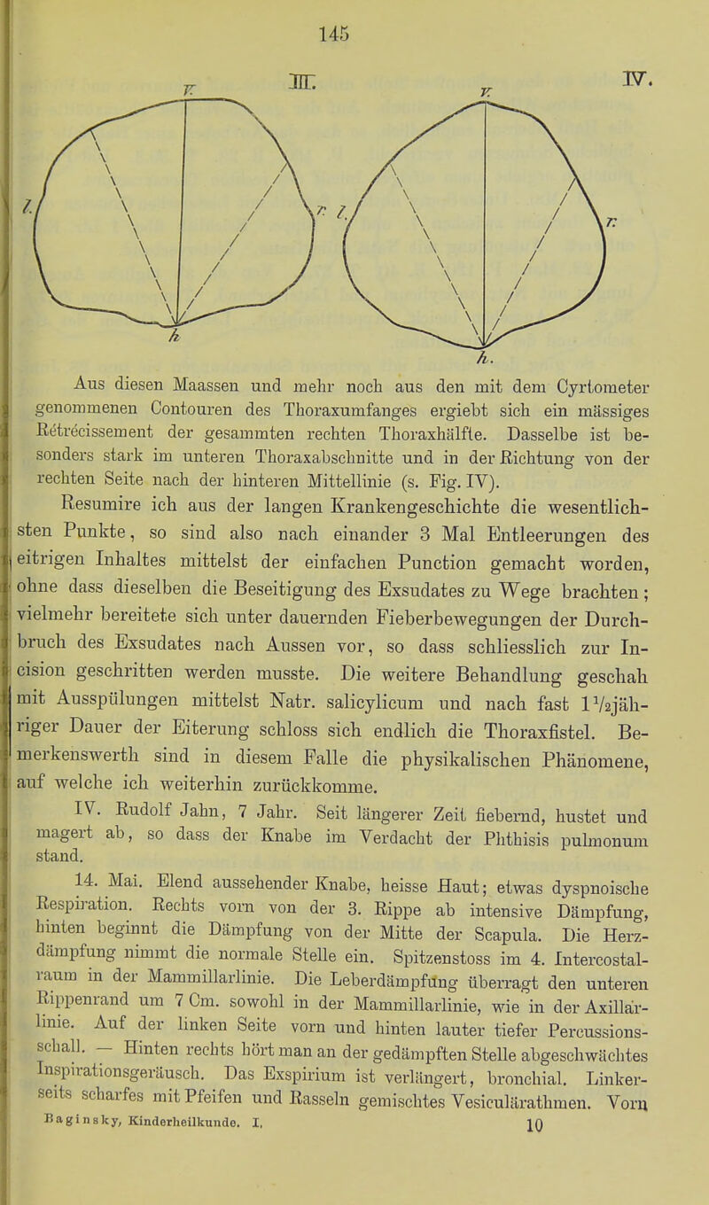 Aus diesen Maassen und mehr noch aus den mit dem Cyriometer genommenen Contouren des Thoraxumfanges ergiebt sich ein massiges Retrecissement der gesammten rechten Thoraxhälfte. Dasselbe ist be- sonders stark im unteren Thoraxabschnitte und in der Richtung von der rechten Seite nach der hinteren Mittellinie (s. Fig. IV). Resumire ich aus der langen Krankengeschichte die wesentlich- sten Punkte, so sind also nach einander 3 Mal Entleerungen des eitrigen Inhaltes mittelst der einfachen Function gemacht worden, ohne dass dieselben die Beseitigung des Exsudates zu Wege brachten; vielmehr bereitete sich unter dauernden Fieberbewegungen der Durch- bruch des Exsudates nach Aussen vor, so dass schliesslich zur In- cision geschritten werden musste. Die weitere Behandlung geschah mit Ausspülungen mittelst Natr. salicylicum und nach fast lV2jäh- riger Dauer der Eiterung schloss sich endlich die Thoraxfistel. Be- merkenswerth sind in diesem Falle die physikalischen Phänomene, auf welche ich weiterhin zurückkomme. IV. Rudolf Jahn, 7 Jahr. Seit längerer Zeit fiebernd, hustet und magert ab, so dass der Knabe im Verdacht der Phthisis pubnonum stand. 14. Mai. Elend aussehender Knabe, heisse Haut; etwas dyspnoische Respb-ation. Rechts vorn von der 3. Rippe ab intensive Dämpfung, hinten beginnt die Dämpfung von der Mitte der Scapula. Die Herz- dämpfung nimmt die normale SteUe ein. Spitzenstoss im 4. Intercostal- raura in der MammiUarlinie. Die Leberdämpfung überragt den unteren Rippenrand um 7 Cm. sowohl in der MammiUarlinie, wie in der Axillair- linie. Auf der linken Seite vorn und hinten lauter tiefer Percussions- schall. — Hinten rechts hört man an der gedämpften Stelle abgeschwächtes Inspirationsgeräusch. Das Exspirium ist verlängert, bronchial. Linker- seits scharfes mit Pfeifen und Rasseln gemischtes Vesiculärathmen. Yovn Baginsky, Kinderheilkunde. I.