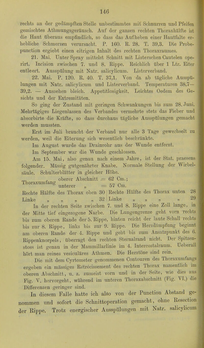 rechts an der gedämpften Stelle unbestimmtes mit Schnurren und Pfeifen gemischtes Athmungsgeräusch. Auf der ganzen rechten Thoraxhälfte ist die Haut überaus empfindlich, so dass das Aufheben einer Hautfalte er- hebliche Schmerzen verursacht. P. 160. R. 28. T. 39,3. Die Probe- punction ergiebt einen eitrigen Inhalt des rechten Thoraxraumes. 21. Mai. Unter Spray mittelst Schnitt mit Listerschen Cautelen ope- rirt. Incision zwischen 7. und 8. Rippe. Reichlich über 1 Ltr. Eiter entleert. Ausspülung mit Natr. salicylicura. Listerverband. 22. Mai. P. 120. R. 40. T. 37,1. Von da ab tägliche Ausspü- lungen mit Natr. salicylicum und Listerverband. Temperaturen 38,7— 39,2. — Aussehen bleich. Appetitlosigkeit. Leichtes Oedem des Ge- sichts und der Extremitäten. So ging der Zustand mit geringen Schwankungen bis zum 28. Juni. Mehrtägiges Liegenlassen des Verbandes vermehrte stets das Fieber und absorbirte die Kräfte, so dass durchaus tägliche Ausspülungen gemacht werden mussten. Erst im Juli braucht der Verband nur alle 3 Tage gewechselt zu werden, weil die Eiterung sich wesentlich beschränkte. Im August wurde das Drainrohr aus der Wunde entfernt. Im September war die Wunde geschlossen. Am 15. Mai, also genau nach einem Jahre, ist der Stat. praesens folgender. Mässig gutgenährter Knabe. Normale Stellung der Wirbel- säule. Schulterblätter in gleicher Höhe. „ oberer Abschnitt = 62 Cm.; unterer „ = 57 Cm. Rechte Hälfte des Thorax oben 30 Linke „ „ „ „ 32 Rechte Hälfte des Thorax unten 28 Linke „ „ „ 29 In der rechten Seite zwischen 7. und 8. Rippe eine Zoll lange, in der Mitte tief eingezogene Narbe. Die Lungengrenze geht vorn rechts bis zum oberen Rande der 5. Rippe, hinten reicht der laute Schall rechts bis zur 8. Rippe, links bis zur 9. Rippe. Die Herzdfimpfung beginnt am oberen Rande der 4. Rippe und gebt bis zum Ansatzpunkt des 6. Rippenknorpels, überragt den rechten Sternalrand nicht. Der Spitzen- stoss ist genau in der Mammillarlinie im 4. Intercostalraum. Ueberall hört man reines vesiculäres Athmen. Die Herztöne sind rein. Die mit dem Cyrtometer genommenen Contouren des Thoraxumfangs ergeben ein mässiges Retrecissement des rechten Thorax namentlich im oberen Abschnitt, u. z. zumeist vorn und in der Seite, wie dies aus Fig. V, hervorgeht, während im unteren Thoraxabschnitt (Fig. VI.) die Differenzen geringer sind. In diesem Falle hatte icli alöo von der Function Abstand ge- nommen und sofort die Schnittoperation gemacht, ohne Resection der Rippe. Trotz energischer Ausspülungen mit Natr. salicylicum