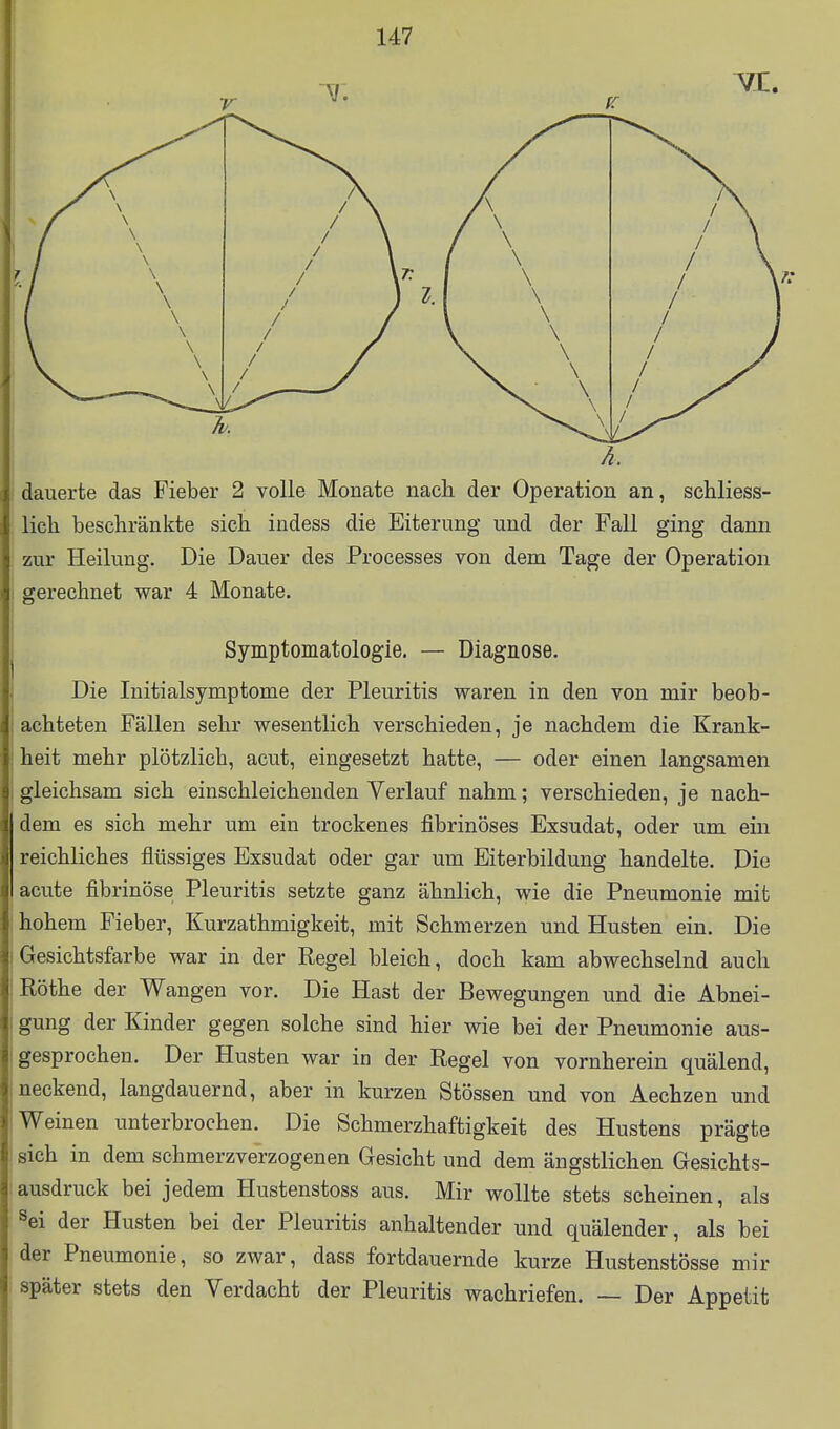 F \ dauerte das Fieber 2 volle Monate nach der Operation an, schliess- lich beschränkte sich indess die Eiterung und der Fall ging dann : zur Heilung, Die Dauer des Processes von dem Tage der Operation Symptomatologie. — Diagnose. Die Initialsymptome der Pleuritis waren in den von mir beob- achteten Fällen sehr wesentlich verschieden, je nachdem die Krank- gleichsam sich einschleichenden Verlauf nahm; verschieden, je nach- dem es sich mehr um ein trockenes fibrinöses Exsudat, oder um ein reichliches flüssiges Exsudat oder gar um Eiterbildung handelte. Die acute fibrinöse Pleuritis setzte ganz ähnlich, wie die Pneumonie mit hohem Fieber, Kurzathmigkeit, mit Schmerzen und Husten ein. Die Gesichtsfarbe war in der Regel bleich, doch kam abwechselnd auch Rothe der Wangen vor. Die Hast der Bewegungen und die Abnei- gung der Kinder gegen solche sind hier wie bei der Pneumonie aus- gesprochen. Der Husten war in der Regel von vornherein quälend, neckend, langdauernd, aber in kurzen Stössen und von Aechzen und Weinen unterbrochen. Die Schmerzhaftigkeit des Hustens prägte sich in dem schmerzverzogenen Gesicht und dem ängstlichen Gesichts- ausdruck bei jedem Hustenstoss aus. Mir wollte stets scheinen, als ^ei der Husten bei der Pleuritis anhaltender und quälender, als bei der Pneumonie, so zwar, dass fortdauernde kurze Hustenstösse mir später stets den Verdacht der Pleuritis wachriefen. — Der Appetit war 4 Monate. heit mehr plötzlich, acut, eingesetzt hatte, — oder einen langsamen