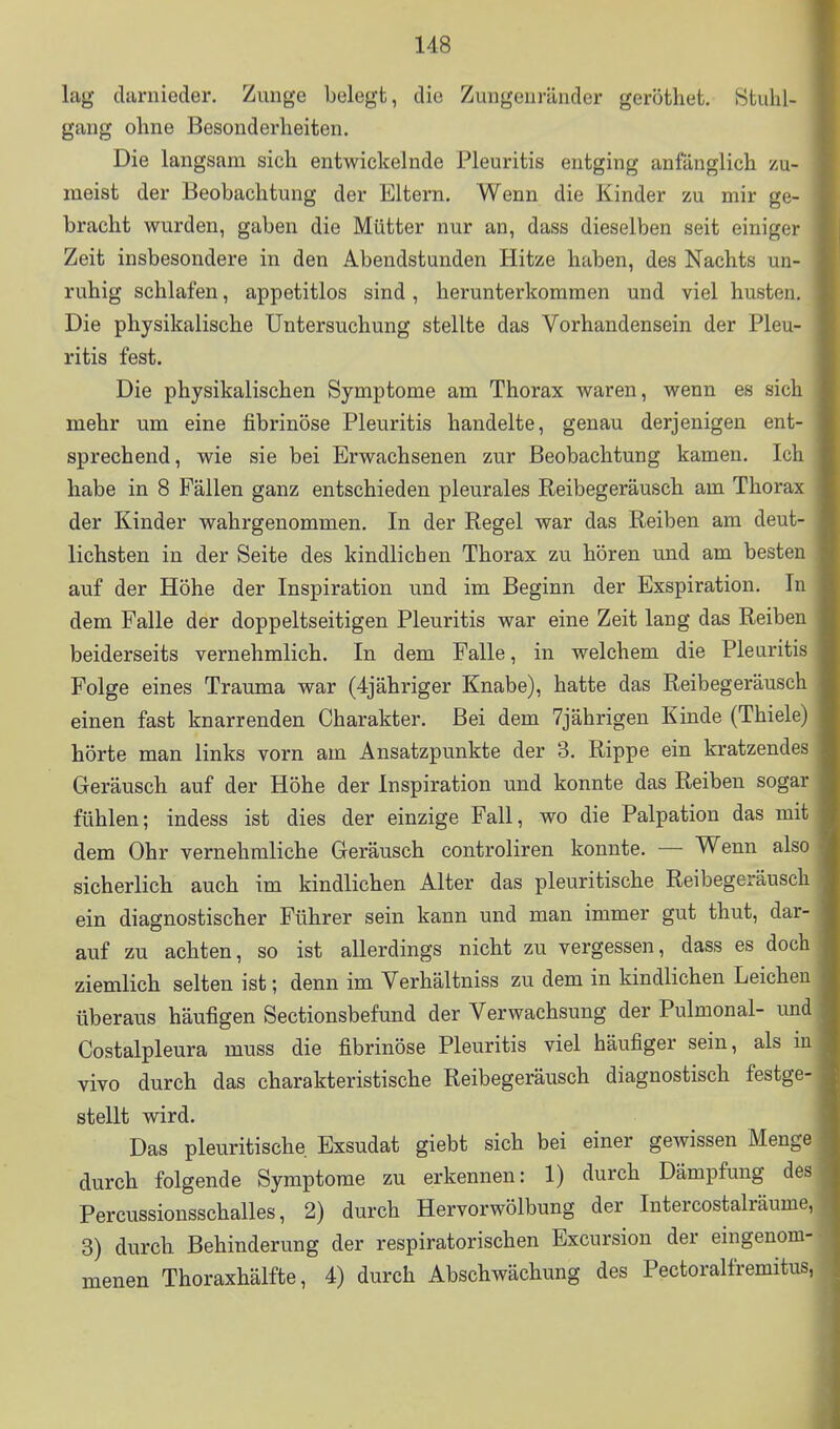 \ lag darnieder. Zunge belegt, die Zungenränder geröthet. 8tuhl- ^ gang ohne Besonderheiten. ; Die langsam sich entwickelnde Pleuritis entging anfänglich zu- meist der Beobachtung der Eltern. Wenn die Kinder zu mir ge- bracht wurden, gaben die Mütter nur an, dass dieselben seit einiger Zeit insbesondere in den Abendstunden Hitze haben, des Nachts un- ruhig schlafen, appetitlos sind, herunterkommen und viel husten. ^ Die physikalische Untersuchung stellte das Vorhandensein der Pleu- ritis fest. Die physikalischen Symptome am Thorax waren, wenn es sich mehr um eine fibrinöse Pleuritis handelte, genau derjenigen ent- sprechend, wie sie bei Erwachsenen zur Beobachtung kamen. Ich habe in 8 Fällen ganz entschieden pleurales Reibegeräusch am Thorax der Kinder wahrgenommen. In der Regel war das Reiben am deut- lichsten in der Seite des kindlichen Thorax zu hören und am besten auf der Höhe der Inspiration und im Beginn der Exspiration. In dem Falle der doppeltseitigen Pleuritis war eine Zeit lang das Reiben beiderseits vernehmlich. In dem Falle, in welchem die Pleuritis Folge eines Trauma war (4jähriger Knabe), hatte das Reibegeräusch einen fast knarrenden Charakter. Bei dem 7jährigen Kinde (Thiele) hörte man links vorn am Ansatzpunkte der 3. Rippe ein kratzendes Geräusch auf der Höhe der Inspiration und konnte das Reiben sogar fühlen; indess ist dies der einzige Fall, wo die Palpation das mit dem Ohr vernehmliche Geräusch controliren konnte. — Wenn also sicherlich auch im kindlichen Alter das pleuritische Reibegeräusch ein diagnostischer Führer sein kann und man immer gut thut, dar- auf zu achten, so ist allerdings nicht zu vergessen, dass es doch ziemlich selten ist; denn im Verhältniss zu dem in kindlichen Leichen überaus häufigen Sectionsbefund der Verwachsung der Pulmonal- und Costalpleura muss die fibrinöse Pleuritis viel häufiger sein, als in vivo durch das charakteristische Reibegeräusch diagnostisch festge- stellt wird. Das pleuritische Exsudat giebt sich bei einer gewissen Menge durch folgende Symptome zu erkennen: 1) durch Dämpfung des Percussionsschalles, 2) durch Hervorwölbung der Intercostalräume, 3) durch Behinderung der respiratorischen Excursion der eingenom- menen Thoraxhälfte, 4) durch Abschwächung des Pectoralfremitus,