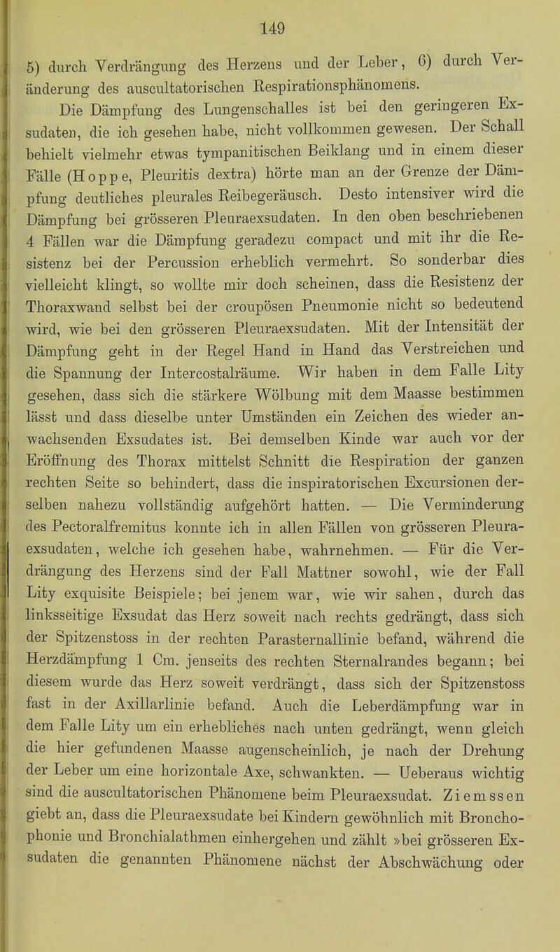 5) durch Verdrängung des Herzens und der Leber, 6) durch Ver- änderung des auscultatorischen Respirationsphänomens. Die Dämpfung des Lungenschalles ist bei den geringeren Ex- sudaten, die ich gesehen habe, nicht vollkommen gewesen. Der Schall behielt vielmehr etwas tympanitischen Beiklang und in einem dieser Fälle (Hoppe, Pleuritis dextra) hörte man an der Grenze der Däm- pfung deutliches pleurales Reibegeräusch. Desto intensiver wird die Dämpfung bei grösseren Pleuraexsudaten. In den oben beschriebenen 4 Fällen war die Dämpfung geradezu compact und mit ihr die Re- sistenz bei der Percussion erheblich vermehrt. So sonderbar dies vielleicht klingt, so wollte mir doch scheinen, dass die Resistenz der Thoraxwand selbst bei der croupösen Pneumonie nicht so bedeutend wird, wie bei den grösseren Pleuraexsudaten. Mit der Intensität der Dämpfung geht in der Regel Hand in Hand das Verstreichen und die Spannung der Intercostalräume. Wir haben in dem Falle Lity gesehen, dass sich die stärkere Wölbung mit dem Maasse bestimmen lässt und dass dieselbe unter Umständen ein Zeichen des vsdeder an- wachsenden Exsudates ist. Bei demselben Kinde war auch vor der Eröffnung des Thorax mittelst Schnitt die Respiration der ganzen rechten Seite so behindert, dass die inspiratorischen Excursionen der- selben nahezu vollständig aufgehört hatten. — Die Verminderung des Pectoralfremitus konnte ich in allen Fällen von grösseren Pleura- exsudaten, welche ich gesehen habe, wahrnehmen. — Für die Ver- drängung des Herzens sind der Fall Mattner sowohl, wie der Fall Lity exquisite Beispiele; bei jenem war, wie wir sahen, durch das linksseitige Exsudat das Herz soweit nach rechts gedrängt, dass sich der Spitzenstoss in der rechten ParaSternallinie befand, während die Herzdämpfung 1 Cm. jenseits des rechten Sternalrandes begann; bei diesem wurde das Herz soweit verdrängt, dass sich der Spitzenstoss fast in der Axillarlinie befand. Auch die Leberdämpfung war in dem Falle Lity um ein erhebliches nach unten gedrängt, wenn gleich die hier gefundenen Maasse augenscheinlich, je nach der Drehung der Leber um eine horizontale Axe, schwankten. — Ueberaus wichtig sind die auscultatorischen Phänomene beim Pleuraexsudat. Ziemssen giebt an, dass die Pleuraexsudate bei Kindern gewöhnlich mit Broncho- phonie und Bronchialathmen einhergehen und zählt »bei grösseren Ex- sudaten die genannten Phänomene nächst der Abschwächung oder