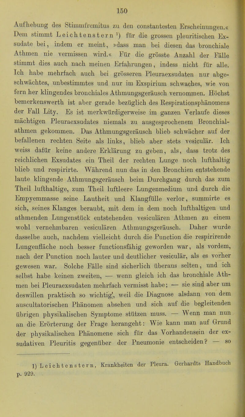 Aufhebung des StimuilTcmitua zu den constantesten Erscheinungen.« Dem stimmt L e i c h t e n s t e r n ^) für die grossen pleuritischen Ex- sudate bei, indem er meint, »dass man bei diesen das bronchiale Athmen nie vermissen wird.« Für die grösste Anzahl der Fälle stimmt dies auch nach meinen Erfahrungen, indess nicht für alle. Ich habe mehrfach auch bei grösseren Pleuraexsudaten nur abge- schwächtes, unbestimmtes und nur im Exspirium schwaches, wie von fern her klingendes bronchiales Athmungsgeräusch vernommen. Höchst bemerkenswerth ist aber gerade bezüglich des Respirationsphänomens der Fall Lity. Es ist merkwürdigerweise im ganzen Verlaufe dieses mächtigen Pleuraexsudates niemals zu ausgesprochenem Bronchial- athmen gekommen. Das Athmungsgeräusch blieb schwächer auf der befallenen rechten Seite als links, blieb aber stets vesiculär. Ich weiss dafür keine andere Erklärung zu geben, als, dass trotz des reichlichen Exsudates ein Theil der rechten Lunge noch lufthaltig blieb und respirirte. Während nun das in den Bronchien entstehende laute klingende Athmungsgeräusch beim Durchgang durch das zum Theil lufthaltige, zum Theil luftleere Lungenmedium und durch die Empyemmasse seine Lautheit und Klangfülle verlor, summirte es sich, seines Klanges beraubt, mit dem in dem noch lufthaltigen und athmenden Lungenstück entstehenden vesiculären Athmen zu einem wohl vernehmbaren vesiculären Athmungsgeräusch. Daher wurde dasselbe auch, nachdem vielleicht durch die Function die respirireude Lungenfläche noch besser funetionsfähig geworden war, als vordem, nach der Function noch lauter und deutlicher vesiculär, als es vorher gewesen war. Solche Fälle sind sicherlich überaus selten, und ich selbst habe keinen zweiten, — wenn gleich ich das bronchiale Ath- men bei Pleuraexsudaten mehrfach vermisst habe; — sie sind aber um deswillen praktisch so wichtig.', weil die Diagnose alsdann von dem auscultatorischen Phänomen absehen und sich auf die begleitenden übrigen physikalischen Symptome stützen muss. — Wenn man nun an die Erörterung der Frage herangeht: Wie kann man auf Grund der physikalischen Phänomene sich für das Vorhandensein der ex- sudativen Pleuritis gegenüber der Pneumonie entscheiden? — so l)Leichtenstern, Krankheiten der Pleura. Gerhardts Handbuch p. 929.
