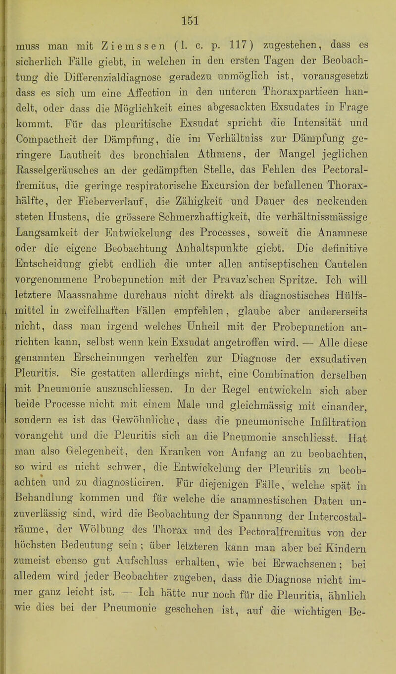 muss man mit Ziemssen (1. c. p. 117) zugestehen, dass es sicherlich Fälle giebt, in welchen in den ersten Tagen der Beobach- tung die Dilferenzialdiagnose geradezu unmöglich ist, vorausgesetzt dass es sich um eine Atfection in den unteren Thoraxpartieen han- delt, oder dass die Möglichkeit eines abgesackten Exsudates in Frage kommt. Für das pleuritische Exsudat spricht die Intensität und Compactheit der Dämpfung, die im Verhältniss zur Dämpfung ge- ringere Lautheit des bronchialen Athmens, der Mangel jeglichen Rasselgeräusches an der gedämpften Stelle, das Fehlen des Pectoral- fremitus, die geringe respiratorische Excursion der befallenen Thorax- hälfte, der Fieberverlauf, die Zähigkeit und Dauer des neckenden steten Hustens, die grössere Schmerzhaftigkeit, die verhältnissmässige Langsamkeit der Entwickelung des Processes, soweit die Anamnese oder die eigene Beobachtung Anhaltspunkte giebt. Die definitive Entscheidung giebt endlich die unter allen antiseptischen Cautelen vorgenommene Probepunction mit der Pravaz'schen Spritze. Ich will letztere Maassnahme durchaus nicht direkt als diagnostisches Hülfs- mittel in zweifelhaften Fällen empfehlen, glaube aber andererseits nicht, dass man irgend welches Unheil mit der Probepunction an- richten kann, selbst wenn kein Exsudat angetroffen wird. — Alle diese genannten Erscheinuugen verhelfen zur Diagnose der exsudativen Pleuritis. Sie gestatten allerdings nicht, eine Combination derselben mit Pneumonie auszuschliessen. In der Regel entwickeln sich aber beide Processe nicht mit einem Male und gleichmässig mit einander, sondern es ist das Gewöhnliche, dass die pneumonische Infiltration vorangeht und die Pleuritis sich an die Pneumonie anschliesst. Hat man also Gelegenheit, den Kranken von Anfang an zu beobachten, so wird es nicht schwer, die Entwickelung der Pleuritis zu beob- achten und zu diagnosticiren. Für diejenigen Fälle, welche spät in Behandlung kommen und für welche die anamnestischen Daten un- zuverlässig sind, wird die Beobachtung der Spannung der Intercostal- räume, der Wölbung des Thorax und des Pectoralfremitus von der höchsten Bedeutung sein ; über letzteren kann man aber bei Kindern zumeist ebenso gut Aufschluss erhalten, wie bei Erwachsenen; bei alledem wird jeder Beobachter zugeben, dass die Diagnose nicht im- mer ganz leicht ist. — Ich hätte nur noch für die Pleuritis, ähnlich wie dies bei der Pneumonie geschehen ist, auf die wichtigen Be-