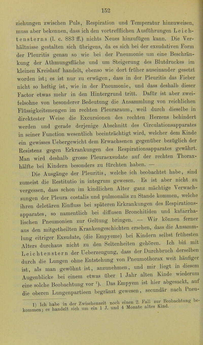 Ziehungen zwischen Puls, Respiration und Temperatur hinzuweisen, muss aber bekennen, dass ich den vortrefflichen Ausführungen L e i c h- tensterns (l. c. 883 ff.) nichts Neues hinzufügen kann. Die Ver- hältnisse gestalten sich übrigens, da es sich bei der exsudativen Form der Pleuritis genau so wie bei der Pneumonie um eine Beschrän- kung der Athmungsfläche und um Steigerung des Blutdruckes im kleinen Kreislauf handelt, ebenso wie dort früher auseinander gesetzt worden ist; es ist nur zu erwägen, dass in der Pleuritis das Fieber nicht so heftig ist, wie in der Pneumonie, und dass deshalb dieser Factor etwas mehr in den Hintergrund tritt. Dafür ist aber zwei- felsohne von besonderer Bedeutung die Ansammlung von reichlichen Flüssigkeitsmengen im rechten Pleuraraum, weil durch dieselbe in direktester Weise die Excursionen des rechten Herzens behindert werden und gerade derjenige Abschnitt des Circulationsapparates in seiner Function wesentlich beeinträchtigt wird, welcher dem Kinde ein gewisses Uebergewicht dem Erwachsenen gegenüber bezüglich der Resistenz gegen Erkrankungen des Respirationsapparates gewährt. Man wird deshalb grosse Pleuraexsudate auf der rechten Thorax- hälfte bei Kindern besonders zu fürchten haben. — Die Ausgänge der Pleuritis, welche ich beobachtet habe, sind zumeist die Restitutio in integrum gewesen. Es ist aber nicht zu vergessen, dass schon im kindlichen Alter ganz mächtige Verwach- sungen der Pleura costalis und pulmonalis zu Stande kommen, welche ihren deletären Einfluss bei späteren Erkrankungen des Respirations- apparates, so namentlich bei diffasen Bronchitiden und katarrha- lischen Pneumonien zur Geltung bringen. - Wir können ferner aus den mitgetheilten Krankengeschichten ersehen, dass die Ansamm- lung eitriger Exsudate, (die Empyeme) bei Kindern selbst frühesten Alters durchaus nicht zu den Seltenheiten gehören. Ich bin mit Leichtenstern der üeberzeugung, dass der Durchbruch derselben durch die Lungen ohne Entstehung von Pneumothorax weit häufiger ist als man gewöhnt ist, anzunehmen, und mir liegt in diesem Augenblicke bei einem etwas über 1 Jahr alten Kinde wiederum eine solche Beobachtung vor ^). Das Empyem ist hier abgesackt, auf die oberen Lungenpartieen begränzt gewesen, secundär nach Pneu- iTl^lThajTin der Zwischenzeit noch einen 2 Fall zur Beobachtung be- kommen; es handelt sich um ein 1 J. und 4 Monate altes Kind.