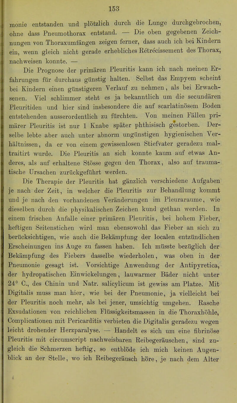 monie entstanden und plötzlich durch die Lunge durchgebrochen, ohne dass Pneumothorax entstand. — Die oben gegebenen Zeich- nungen von Thoraxumfängen zeigen ferner, dass auch ich bei Kindern ein, wenn gleich nicht gerade erhebliches Retrecissement des Thorax, nachweisen konnte. — Die Prognose der primären Pleuritis kann ich nach meinen Er- fahrungen für durchaus günstig halten. Selbst das Empyem scheint bei Kindern einen günstigeren Verlauf zu nehmen, als bei Erwach- senen. Viel schlimmer steht es ja bekanntlich um die secundären Pleuritiden und hier sind insbesondere die auf scarlatinösem Boden entstehenden ausserordentlich zu fürchten. Von meinen Fällen pri- märer Pleuritis ist nur 1 Knabe später phthisisch gestorben. Der- selbe lebte aber auch unter abnorm ungünstigen hygienischen Ver- hältnissen, da er von einem gewissenlosen Stiefvater geradezu mal- traitirt wurde. Die Pleuritis an sich konnte kaum auf etwas An- deres, als auf erhaltene Stösse gegen den Thorax, also auf trauma- tische Ursachen zurückgeführt werden. Die Therapie der Pleuritis hat gänzlich verschiedene Aufgaben je nach der Zeit, in welcher die Pleuritis zur Behandlung kommt und je nach den vorhandenen Veränderungen im Pleuraräume, wie dieselben durch die physikalischen Zeichen kund gethan werden. In einem frischen Anfalle einer primären Pleuritis, bei hohem Fieber, heftigen Seitenstichen wird man ebensowohl das Fieber an sich zu berücksichtigen, wie auch die Bekämpfung der localen entzündlichen Erscheinungen ins Auge zu fassen haben. Ich müsste bezüglich der Bekämpfung des Fiebers dasselbe wiederholen, was oben in der Pneumonie gesagt ist. Vorsichtige Anwendung der Antipyretica, der hydropatischen Einwickelungen, lauwarmer Bäder nicht unter 24° C, des Chinin und Natr. salicylicum ist gewiss am Platze. Mit Digitalis muss man hier, wie bei der Pneumonie, ja vielleicht bei der Pleuritis noch mehr, als bei jener, umsichtig umgehen. Rasche Exsudationen von reichlichen Flüssigkeitsmassen in die Thoraxhöhle, Complicationen mit Pericarditis verbieten die Digitalis geradezu wegen leicht drohender Herzparalyse. — Handelt es sich um eine fibrinöse Pleuritis mit circumscript nachweisbaren Reibegeräuschen, sind zu- gleich die Schmerzen heftig, so entblöde ich mich keinen Augen- blick an der Stelle, wo ich Reibegeräusch höre, je nach dem Alter