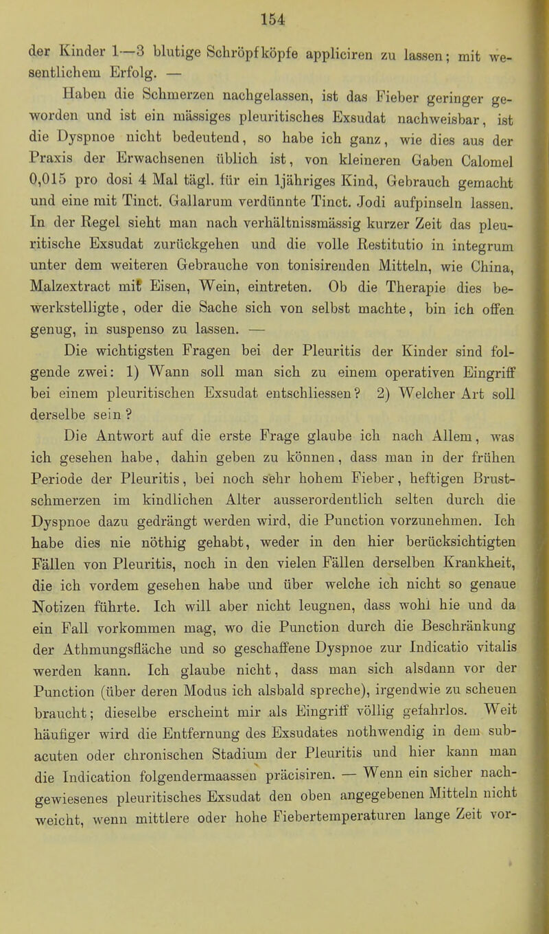 der Kinder 1—3 blutige Schröpf köpfe appliciren zu lassen; mit we- sentlichem Erfolg. — Haben die Schmerzen nachgelassen, ist das Fieber geringer ge- worden und ist ein massiges pleuritisches Exsudat nachweisbar, ist die Dyspnoe nicht bedeutend, so habe ich ganz, wie dies aus der Praxis der Erwachsenen üblich ist, von kleineren Gaben Calomel 0,015 pro dosi 4 Mal tägl. für ein Ijähriges Kind, Gebrauch gemacht und eine mit Tinct, Gallarum verdünnte Tinct. Jodi aufpinseln lassen. In der Regel sieht man nach verhältnissmässig kurzer Zeit das pleu- ritische Exsudat zurückgehen und die volle Restitutio in integrum unter dem weiteren Gebrauche von tonisirenden Mitteln, wie China, Malzextract mit Eisen, Wein, eintreten. Ob die Therapie dies be- werkstelligte, oder die Sache sich von selbst machte, bin ich offen genug, in suspenso zu lassen. — Die wichtigsten Fragen bei der Pleuritis der Kinder sind fol- gende zwei: 1) Wann soll man sich zu einem operativen Eingriff bei einem pleuritischen Exsudat entschliessen ? 2) Welcher Art soll derselbe sein ? Die Antwort auf die erste Frage glaube ich nach Allem, was ich gesehen habe, dahin geben zu können, dass man iu der frühen Periode der Pleuritis, bei noch sehr hohem Fieber, heftigen Brust- schmerzen im kindlichen Alter ausserordentlich selten durch die Dyspnoe dazu gedrängt werden wird, die Punction vorzunehmen. Ich habe dies nie nöthig gehabt, weder in den hier berücksichtigten Fällen von Pleuritis, noch in den vielen Fällen derselben Krankheit, die ich vordem gesehen habe und über welche ich nicht so genaue Notizen führte. Ich will aber nicht leugnen, dass wohl hie und da ein Fall vorkommen mag, wo die Punction durch die Beschränkung der Athmungsfläche und so geschaffene Dyspnoe zur Indicatio Vitalis werden kann. Ich glaube nicht, dass man sich alsdann vor der Punction (über deren Modus ich alsbald spreche), irgendwie zu scheuen braucht; dieselbe erscheint mir als Eingriff völlig gefahrlos. Weit häufiger wird die Entfernung des Exsudates nothwendig in dem sub- acuten oder chronischen Stadium der Pleuritis und hier kann man die Indication folgendermaassen präcisiren. — Wenn ein sicher nach- gewiesenes pleuritisches Exsudat den oben angegebenen Mitteln nicht weicht, wenn mittlere oder hohe Fiebertemperaturen lange Zeit vor-
