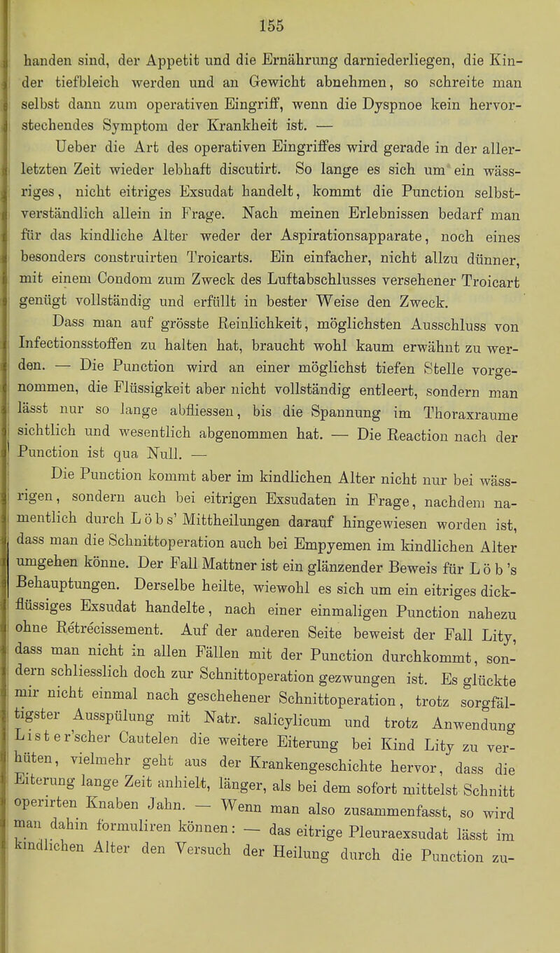 banden sind, der Appetit und die Ernährung darniederliegen, die Kin- der tiefbleich werden und an Gewicht abnehmen, so schreite man selbst dann zum operativen Eingriff, wenn die Dyspnoe kein hervor- stechendes Symptom der Krankheit ist. — lieber die Art des operativen Eingriffes wird gerade in der aller- letzten Zeit wieder lebhaft discutirt. So lange es sich um ein wäss- riges, nicht eitriges Exsudat handelt, kommt die Function selbst- verständlich allein in Frage. Nach meinen Erlebnissen bedarf man für das kindliche Alter weder der Aspirationsapparate, noch eines besonders construirten Troicarts. Ein einfacher, nicht allzu dünner, mit einem Condom zum Zweck des Luftabschlusses versehener Troicart genügt vollständig und erfüllt in bester Weise den Zweck. Dass man auf grösste Reinlichkeit, möglichsten Ausschluss von Infectionsstoffen zu halten hat, braucht wohl kaum erwähnt zu wer- den. — Die Function wird an einer möglichst tiefen Stelle vorge- nommen, die Flüssigkeit aber nicht vollständig entleert, sondern man lässt nur so lange abfliessen, bis die Spannung im Thoraxraume sichtlich und wesentlich abgenommen hat. — Die Reaction nach der Function ist qua Null. — Die Function kommt aber im kindlichen Alter nicht nur bei wäss- rigen, sondern auch bei eitrigen Exsudaten in Frage, nachdem na- mentlich durch Lobs'Mittheilungen darauf hingewiesen worden ist, dass man die Schnittoperation auch bei Empyemen im kindlichen Alter umgehen könne. Der Fall Mattner ist ein glänzender Beweis für Lö b 's Behauptungen. Derselbe heilte, wiewohl es sich um ein eitriges dick- flüssiges Exsudat handelte, nach einer einmaligen Function nahezu ohne Re'tre'cissement. Auf der anderen Seite beweist der Fall Lity, dass man nicht in allen Fällen mit der Function durchkommt, son- dern schliesslich doch zur Schnittoperation gezwungen ist. Es glückte mir nicht einmal nach geschehener Schnittoperation, trotz soro-fäl- tigster Ausspülung mit Natr. salicylicum und trotz Anwendung Lister'scher Cautelen die weitere Eiterung bei Kind Lity zu ver- hüten, vielmehr gebt aus der Krankengeschichte hervor, dass die Eiterung lange Zeit anhielt, länger, als bei dem sofort mittelst Schnitt operirten Knaben Jahn. - Wenn man also zusammenfasst, so wird man dahin formuliren können: - das eitrige Fleuraexsudat lässt im kindlichen Alter den Versuch der Heilung durch die Function zu-