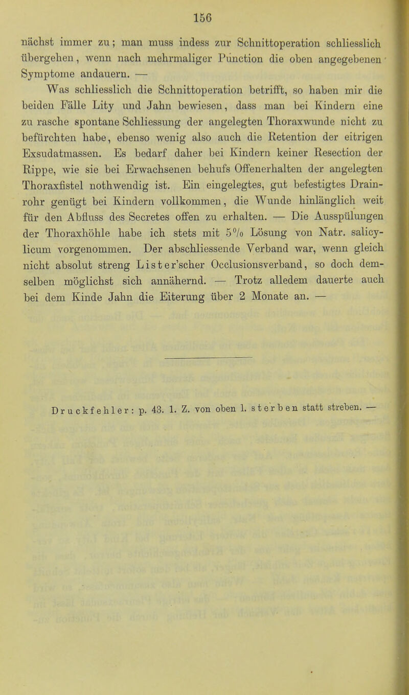 nächst immer zu; man muss indess zur Sclinittoperation schliesslich übergehen, wenn nach mehrmaliger Pünction die oben angegebenen • Symptome andauern. — Was schliesslich die Schnittoperation betrifft, so haben mir die beiden Fälle Lity und Jahn bewiesen, dass man bei Kindern eine zu rasche spontane Schliessung der angelegten Thoraxwunde nicht zu befürchten habe, ebenso wenig also auch die Retention der eitrigen Exsudatmassen. Es bedarf daher bei Kindern keiner Resection der Rippe, wie sie bei Erwachsenen behufs Offenerhalten der angelegten Thoraxfistel nothwendig ist. Ein eingelegtes, gut befestigtes Drain- rohr genügt bei Kindern vollkommen, die Wunde hinlänglich weit für den Abfluss des Secretes offen zu erhalten. — Die Ausspülungen der Thoraxhöhle habe ich stets mit ö^/o Lösung von Natr. salicy- licum vorgenommen. Der abschliessende Verband war, wenn gleich nicht absolut streng Lister'scher Occlusionsverband, so doch dem- selben möglichst sich annähernd. — Trotz alledem dauerte auch bei dem Kinde Jahn die Eiterung über 2 Monate an. — Druckfehler: p. 43. 1. Z. von oben 1. sterben statt streben. —