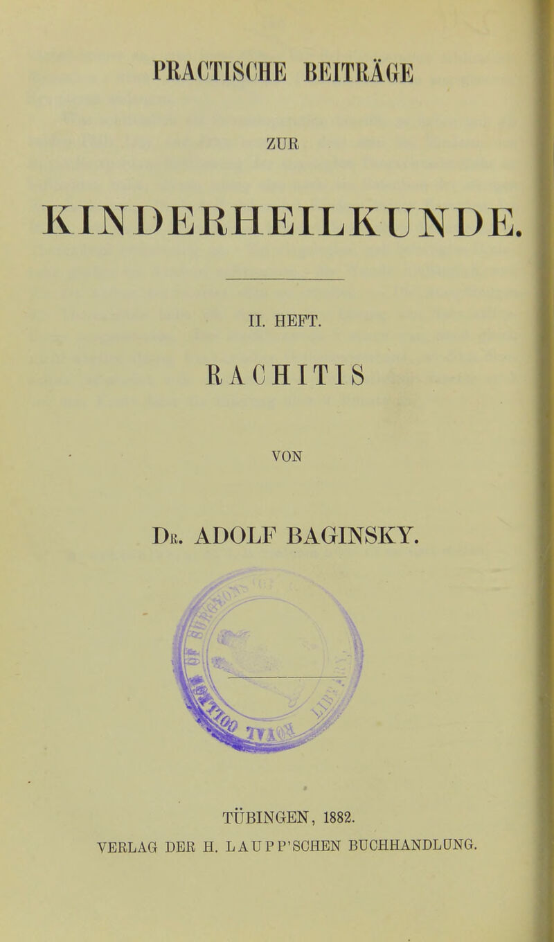 PRACTI8CHE BEITRÄGE ZUR KINDERHEILKUNDE. II. HEFT. RACHITIS VON Dß. ADOLF BAGINSKY. TÜBINGEN, 1882. VERLAG DER H. LAÜPP'SCHEN BÜCHHANDLÜNG.