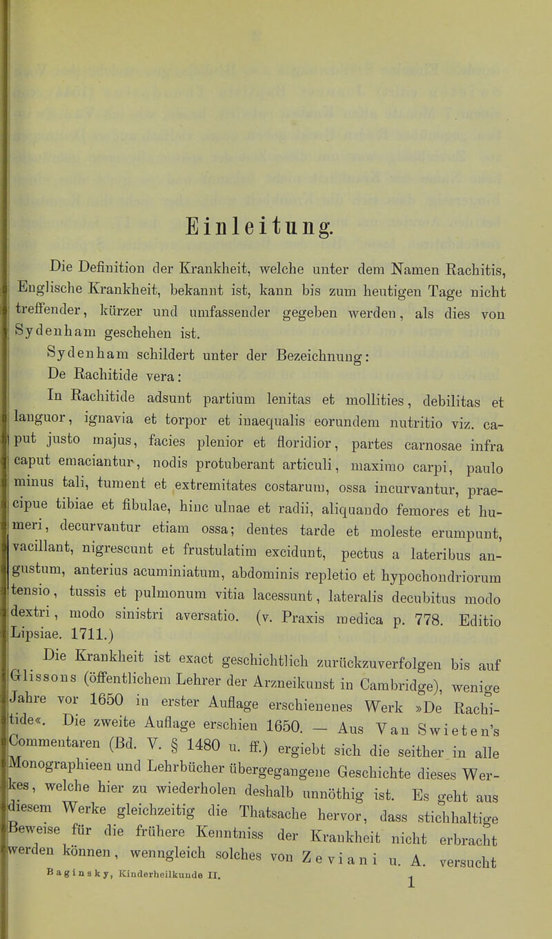 Einleitung. Die Definition der Krankheit, welche unter dem Namen Rachitis, Englische Krankheit, bekannt ist, kann bis zum heutigen Tage nicht treffender, kürzer und umfassender gegeben Averden, als dies von Sydenham geschehen ist. Sydenham schildert unter der Bezeichnung: De Rachitide vera: In Rachitide adsunt partium lenitas et mollities, debilitas et languor, ignavia et torpor et iuaequalis eorundem nutritio viz. Ca- put justo majus, facies plenior et floridior, partes carnosae infra Caput emaciantur, nodis protuberant articuli, maxirao carpi, paulo minus tali, tument et extremitates costarum, ossa incurvantur, prae- cipue tibiae et fibulae, hiuc ulnae et radii, aliquando femores et hu- meri, decurvantur etiam ossa; dentes tarde et moleste erumpunt, vacillant, nigrescunt et frustulatim excidunt, pectus a lateribus an- gustum, anterius acuminiatum, abdominis repletio et hypochondriorum tensio, tussis et pulmonum vitia lacessunt, lateralis decubitus modo dextri, modo sinistri aversatio. (v. Praxis medica p. 778. Bditio Lipsiae. 1711.) Die Krankheit ist exact geschichtlich zurückzuverfolgen bis auf Glissons (öffentlichem Lehrer der Arzneikunst in Cambridge), wenige Jahre vor 1650 in erster Auflage erschienenes Werk »De Rachi- tide«. Die zweite Auflage erschien 1650. - Aus Van Swieten's Commentaren (Bd. V. § 1480 u. ff) ergiebt sich die seither in alle Monographieen und Lehrbücher übergegangene Geschichte dieses Wer- kes, welche hier zu wiederholen deshalb unnöthig ist. Es geht aus diesem Werke gleichzeitig die Thatsache hervor, dass stichhaltige Beweise für die frühere Kenntniss der Krankheit nicht erbracht werden können, wenngleich solches von Zeviani u. A. versucht Baginsky, Kinderheilkunde II. ^