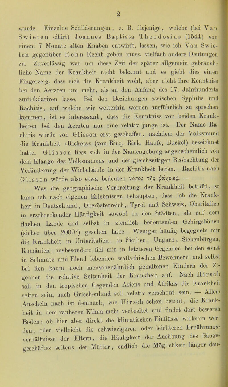 wurde. Einzelne Schilderungen, z. B. diejenige, welche (hei Vau Swieten citirt) Joannes Baptista Tlieodosius (1544) von einem 7 Monate alten Knaben entwirft, lassen, wie ich Van Swie- ten gegenüber Kehn Recht geben muss, vielfach andere Deutungen zu. Zuverlässig war um diese Zeit der später allgemein gebräuch- liche Name der Krankheit nicht bekannt und es giebt dies einen Fingerzeig, dass sich die Krankheit wohl, aber nicht ihre Kenntniss bei den Äerzten um mehr, als an den Anfang des 17. Jahrhunderts zurückdatiren lasse. Bei den Beziehungen zwischen Syphilis und Rachitis, auf welche wir weiterhin werden ausführlich zu sprechen kommen, ist es interessant, dass die Kenntniss von beiden Krank- heiten bei den Aerzten nur eine relativ junge ist. Der Name Ra- chitis wurde von Glisson erst geschaffen, nachdem der Volksmuud die Krankheit »Rickets« (von Ricq, Rick, Haufe, Buckel) bezeichnet hatte. Glisson Hess sich in der Namengebung augenscheinlich von dem Klange des Volksnamens und der gleichzeitigen Beobachtung der Veränderung der Wirbelsäule in der Krankheit leiten. Rachitis nach Glisson würde also etwa bedeuten voaog Tf]s ^axew?- — Was die geographische Verbreitung der Krankheit betrifft, so kann ich nach eigenen Erlebnissen behaupteu, dass ich die Krank- heit in Deutschland, Oberösterreich, Tyrol und Schweiz, Oberitalieu in erschreckender Häufigkeit sowohl in den Städten, als auf dem flachen Lande und selbst in ziemlich bedeutenden Gebirgshöhen (sicher über 2000') gesehen habe. Weniger häufig begegnete mir die Krankheit in ünteritalien, in Sicilien, Ungarn, Siebenbürgen, Rumänien; insbesondere fiel mir in letzteren Gegenden bei den soust in Schmutz und Elend lebenden wallachischen Bewohnern und selbst bei den kaum noch menschenähnlich gehaltenen Kindern der Zi- geuner die relative Seltenheit der Krankheit auf. Nach Hirsch soll in den tropischen Gegenden Asiens und Afrikas die Krankheit, selten sein, auch Griechenland soll relativ verschont sein. — Allem Anschein nach ist demnach, wie Hirsch schon betont, die Krank- heit in dem rauheren Klima mehr verbreitet und findet dort bessere Boden ; ob hier aber direkt die klimatischen Einflüsse wirksam wer- den, oder vielleicht die schwierigeren oder leichteren Ernährungs- verhältnisse der Eltern, die Häufigkeit der Ausübung des Säuge- geschäftes seitens der Mütter, endlich die Möglichkeit länger dau-