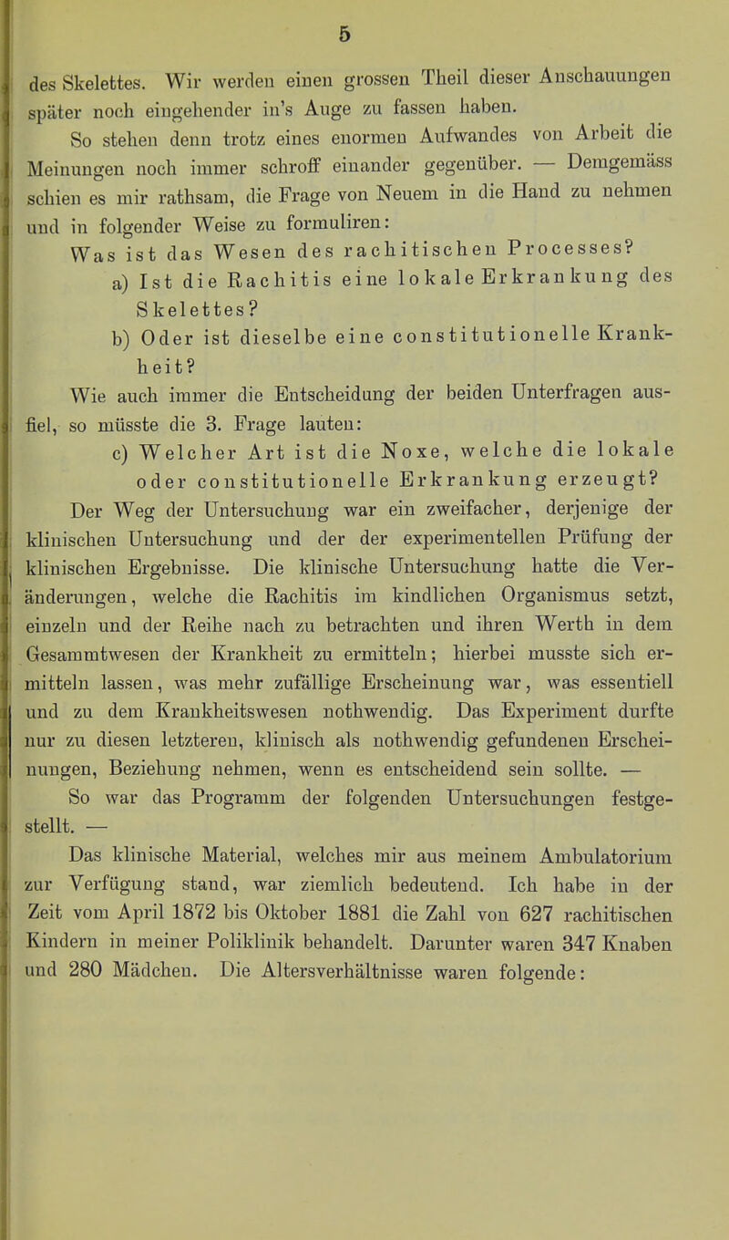 des Skelettes. Wir werden einen grossen Tlieil dieser Anschauungen später noch eingehender in's Auge zu fassen haben. So stehen denn trotz eines enormen Aufwandes von Arbeit die Meinungen noch immer schroff einander gegenüber. — Deragemäss schien es mir rathsam, die Frage von Neuem in die Hand zu nehmen und in folgender Weise zu formuliren: Was ist das Wesen des rachitischen Processes? a) Ist die Rachitis eine lokale Erkran kung des Skelettes? b) Oder ist dieselbe eine constitutionelle Krank- heit? Wie auch immer die Entscheidung der beiden ünterfragen aus- fiel, so müsste die 3. Frage lauten: c) Welcher Art ist die Noxe, welche die lokale oder constitutionelle Erkrankung erzeugt? Der Weg der Untersuchung war ein zweifacher, derjenige der klinischen Untersuchung und der der experimentellen Prüfung der klinischen Ergebnisse. Die klinische Untersuchung hatte die Ver- änderungen, welche die Rachitis im kindlichen Organismus setzt, einzeln und der Reihe nach zu betrachten und ihren Werth in dem Gesammtwesen der Krankheit zu ermitteln; hierbei musste sich er- mitteln lassen, was mehr zufällige Erscheinung war, was essentiell und zu dem Krankheitswesen nothwendig. Das Experiment durfte nur zu diesen letzteren, klinisch als nothwendig gefundenen Erschei- nungen, Beziehung nehmen, wenn es entscheidend sein sollte. — So war das Programm der folgenden Untersuchungen festge- stellt. — Das klinische Material, welches mir aus meinem Ambulatorium zur Verfügung stand, war ziemlich bedeutend. Ich habe in der Zeit vom April 1872 bis Oktober 1881 die Zahl von 627 rachitischen Kindern in meiner Poliklinik behandelt. Darunter waren 347 Knaben und 280 Mädchen. Die Altersverhältnisse waren folgende: