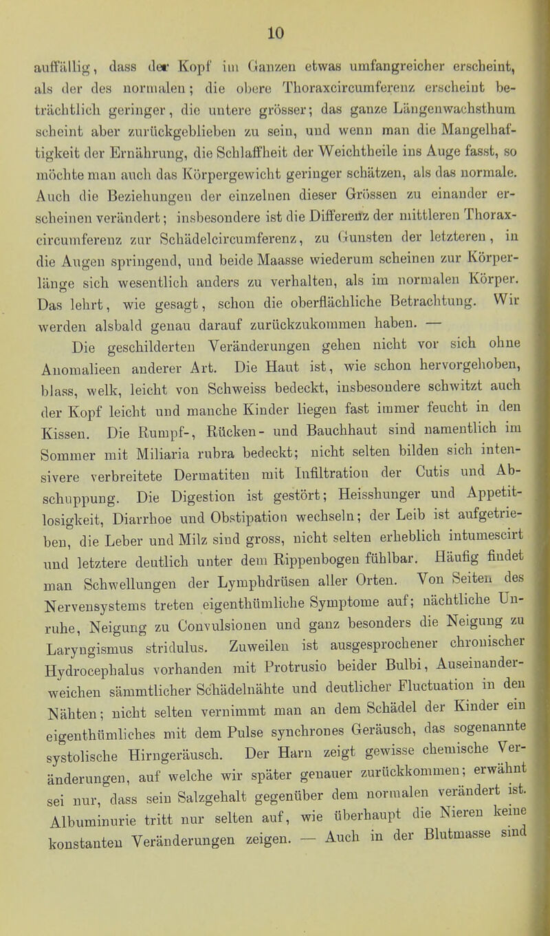 auffällig, dass det* Kopf im Ganzen etwas umfangreicher erscheint, als der des norn\alen; die obere Thoraxcircumferenz erscheint be- träch tlicli geringer, die untere grösser; das ganze Längenwachsthum scheint aber zurückgeblieben zu sein, und wenn man die Mangelhaf- tigkeit der Ernährung, die Schlaffheit der Weichtheile ins Auge fasst, so möchte man auch das Körpergewicht geringer schätzen, als das normale. Auch die Beziehungen der einzelnen dieser Grössen zu einander er- scheinen verändert; insbesondere ist die Differenz der mittleren Thorax- circumferenz zur Schädelcircumferenz, zu Gunsten der letzteren, in die Augen springend, und beide Maasse wiederum scheinen zur Körper- länse sich wesentlich anders zu verhalten, als im normalen Körper. Das lehrt, wie gesagt, schon die oberflächliche Betrachtung. Wir werden alsbald genau darauf zurückzukommen haben. — Die geschilderten Veränderungen gehen nicht vor sich ohne Anomalieen anderer Art. Die Haut ist, wie schon hervorgehoben, blass, welk, leicht von Schweiss bedeckt, insbesondere schwitzt auch der Kopf leicht und manche Kinder liegen fast immer feucht in den Kissen. Die Rumpf-, Rücken- und Bauchhaut sind namentlich im Sommer mit Miliaria rubra bedeckt; nicht selten bilden sich inten- sivere verbreitete Dermatiteu mit Infiltration der Cutis und Ab- schuppung. Die Digestion ist gestört; Heisshunger und Appetit- losigkeit, Diarrhoe und Obstipation wechseln; der Leib ist aufgetrie- ben° die Leber und Milz sind gross, nicht selten erheblich intumescirt und letztere deutlich unter dem Rippenbogen fühlbar. Häufig findet man Schwellungen der Lymphdrüsen aller Orten. Von Seiten des Nervensystems treten eigenthümliche Symptome auf; nächtliche Un- ruhe, Neigung zu Convulsionen und ganz besonders die Neigung zu Laryngismus stridulus. Zuweilen ist ausgesprochener chronischer Hydrocephalus vorhanden mit Protrusio beider Bulbi, Auseiuander- weichen sämmtlicher Schädelnähte und deutlicher Fluctuation in den Nähten; nicht selten vernimmt man an dem Schädel der Kinder em eigenthümliches mit dem Pulse synchrones Geräusch, das sogenannte systolische Hirngeräusch. Der Harn zeigt gewisse chemische Ver- änderungen, auf welche wir später genauer zurückkommen; erwähnt sei nur, dass sein Salzgehalt gegenüber dem normalen verändert ist. Albuminurie tritt nur selten auf, wie überhaupt die Nieren keine konstanten Veränderungen zeigen. - Auch in der Blutmasse sind