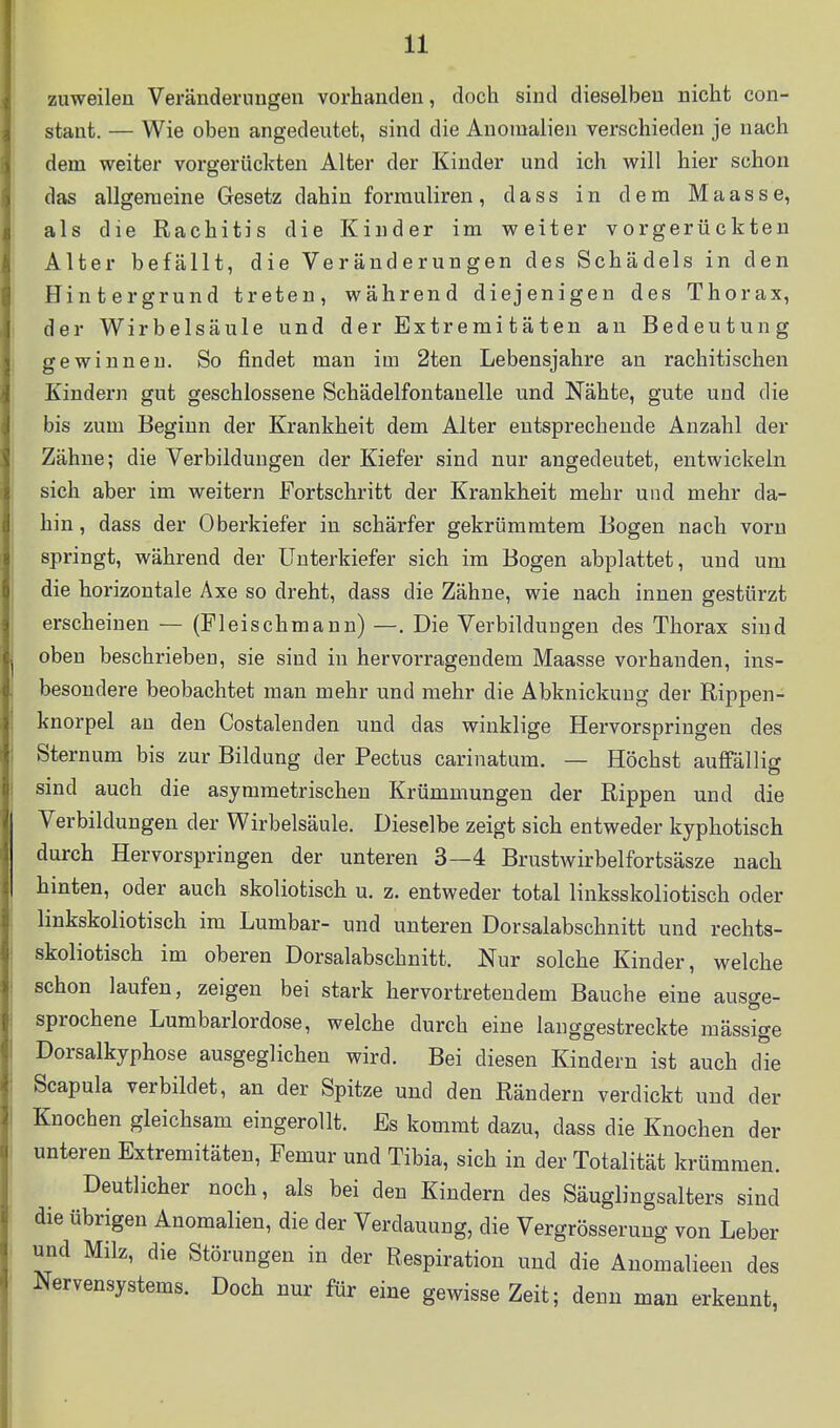 zuweilen Veränderungen vorhanden, doch sind dieselben nicht con- stant. — Wie oben angedeutet, sind die Anomalien verschieden je nach dem weiter vorgerückten Alter der Kinder und ich will hier schon das allgemeine Gesetz dahin formuliren, dass in dem Maasse, als die Rachitis die Kinder im weiter vorgerückten Alter befällt, die Veränderungen des Schädels in den Hintergrund treten, während diejenigen des Thorax, der Wirbelsäule und der Extremitäten an Bedeutung gewinnen. So findet man im 2ten Lebensjahre an rachitischen Kindern gut geschlossene Schädelfontanelle und Nähte, gute und die bis zum Beginn der Krankheit dem Alter entsprechende Anzahl der Zähne; die Verbildungen der Kiefer sind nur angedeutet, entwickeln sich aber im weitern Fortschritt der Krankheit mehr und mehr da- hin, dass der Oberkiefer in schärfer gekrümmtem Bogen nach vorn springt, während der Unterkiefer sich im Bogen abplattet, und um die horizontale Axe so dreht, dass die Zähne, wie nach innen gestürzt erscheinen — (Fleischmann) —. Die Verbildungen des Thorax sind oben beschrieben, sie sind in hervorragendem Maasse vorhanden, ins- besondere beobachtet man mehr und mehr die Abknickuug der Rippen- knorpel an den Costalenden und das winklige Hervorspringen des Sternum bis zur Bildung der Pectus carinatum. — Höchst auffällig sind auch die asymmetrischen Krümmungen der Rippen und die Verbildungen der Wirbelsäule. Dieselbe zeigt sich entweder kyphotisch durch Hervorspringen der unteren 3—4 Brustwirbelfortsäsze nach hinten, oder auch skoliotisch u. z. entweder total linksskoliotisch oder linkskoliotisch im Lumbar- und unteren Dorsalabschnitt und rechts- skoliotisch im oberen Dorsalabschnitt. Nur solche Kinder, welche schon laufen, zeigen bei stark hervortretendem Bauche eine ausge- sprochene Lumbarlordose, welche durch eine langgestreckte mässige Dorsalkyphose ausgeglichen wird. Bei diesen Kindern ist auch die Scapula verbildet, an der Spitze und den Rändern verdickt und der Knochen gleichsam eingerollt. Es kommt dazu, dass die Knochen der unteren Extremitäten, Femur und Tibia, sich in der Totalität krümmen. Deutlicher noch, als bei den Kindern des Säuglingsalters sind die übrigen Anomalien, die der Verdauung, die Vergrösseruug von Leber und Milz, die Störungen in der Respiration und die Anomalieen des Nervensystems. Doch nur für eine gewisse Zeit; denn man erkennt,