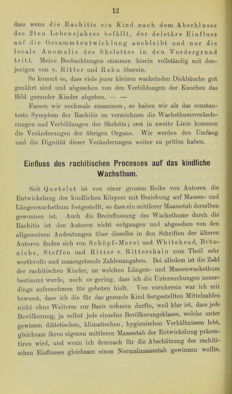 dass wenn die Rachitis ein Kind nach dem Abschlüsse des 2ten Lebensjahres befällt, der deletäre Einfluss aul' die Gesammtentwieklung ausbleibt und nur die locale Anomalie des Skelettes in den Vordergrund tritt. Meine Beobachtungen stimmen hierin vollständig mit den- jenigen von V. Ritter und Rehn überein. So kommt es, dass viele jeuer kleinen wackelnden Dickbäuche gut genährt sind und abgesehen von den Verbilduugen der Knochen das Bild gesunder Kinder abgeben, Fassen wir nochmals zusammen, so haben wir als das constan- teste Symptom der Rachitis zu verzeichnen die Wachsthumsverände- ruugen und Verbilduugen des Skeletts; erst in zweite Linie kommen die Veränderungen der übrigen Organe. Wir werden den Umfang und die Dignität dieser Veränderungen weiter zu prüfen haben. Einfluss des rachitischen Processes auf das kindliche Wachsthum. Seit Qu et elet ist von einer grossen Reihe von Autoren die Entwickeluug des kindlichen Körpers mit Beziehung auf Massen- und Läugenwachsthum festgestellt, so dass ein mittlerer Maassstab derselben gewonnen ist. Auch die Beeinflussung des Wachsthums durch die Rachitis ist den Autoren nicht entgangen und abgesehen von den allgemeinen Andeutungen über dieselbe in den Schriften der älteren Autoren finden sich von Schöpf-Merei und Whitehead, Brün- niche, Steffen und Ritter v. Rittershain zum Theil sehr werthvolle und maassgebende Zahlenangaben. Bei alledem ist die Zahl der rachitischen Kinder, an welchen Längen- und Massenwachsthum bestimmt wurde, noch so gering, dass ich die üutersuchungen neuer- dings aufzunehmen für geboten hielt. Von vornherein war ich mir bewusst, dass ich die für das gesunde Kind festgestellten Mittelzahleu nicht ohne Weiteres zur Basis nehmen durfte, weil klar ist, dass jede Bevölkeruug, ja selbst jede einzelne Bevölkerungsklasse, welche unter gewissen diätetischen, klimatischen, hygienischen Verhältnissen lebt, gleichsam ihren eigenen mittleren Maassstab der Entwickeluug präsen- tiren wird, und wenn ich demnach für die Abschätzung des rachiti- schen Einflusses gleichsam einen Normalmaassstab gewinnen wollte,