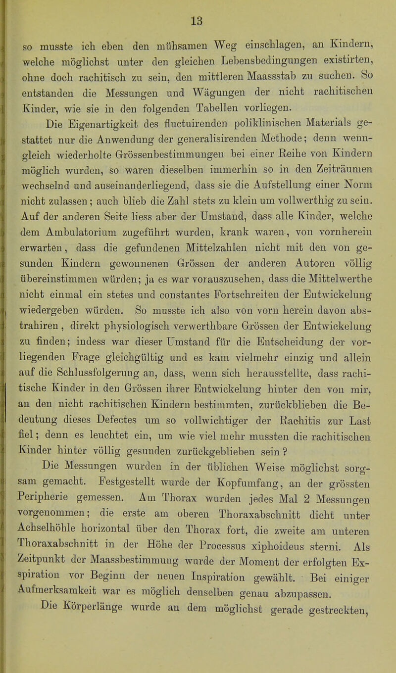 so musste ich eben den mühsamen Weg einschlagen, an Kindern, welche möglichst unter den gleichen Lebensbedingungen existirten, ohne doch rachitisch zu sein, den mittleren Maassstab zu suchen. So entstanden die Messungen und Wägungen der nicht rachitischen Kinder, wie sie in den folgenden Tabellen vorliegen. Die Eigenartigkeit des fluctuirenden poliklinischen Materials ge- stattet nur die Anwendung der generalisirenden Methode; denn wenn- gleich wiederholte Grössenbestimmuugeu bei einer Reihe von Kindern möglich wurden, so waren dieselben immerhin so in den Zeiträumen wechselnd und auseinanderliegend, dass sie die Aufstellung einer Norm nicht zulassen; auch blieb die Zahl stets zu klein um vollwerthig zu sein. Auf der anderen Seite liess aber der Umstand, dass alle Kinder, welche dem Ambulatorium zugeführt wurden, krank waren, von vornherein erwarten, dass die gefundenen Mittelzahlen nicht mit den von ge- sunden Kindern gewonnenen Grössen der anderen Autoren völlig übereinstimmen würden; ja es war vorauszusehen, dass die Mittelwerthe nicht einmal ein stetes und constantes Fortschreiten der Eutwickelung wiedergeben würden. So musste ich also von vorn herein davon abs- trahiren , direkt physiologisch verwerthbare Grössen der Entwiokelung zu finden; indess war dieser Umstand für die Entscheidung der vor- liegenden Frage gleichgültig und es kam vielmehr einzig und allein auf die Schlussfolgeruug an, dass, wenn sich herausstellte, dass rachi- tische Kinder in den Grössen ihrer Entwickelung hinter den von mir, an den nicht rachitischen Kindern bestimmten, zurückblieben die Be- deutung dieses Defectes um so vollwichtiger der Rachitis zur Last fiel; denn es leuchtet ein, um wie viel mehr mussten die rachitischen Kinder hinter völlig gesunden zurückgeblieben sein ? Die Messungen wurden in der üblichen Weise möglichst sorg- sam gemacht. Festgestellt wurde der Kopfumfang, au der grössten Peripherie gemessen. Am Thorax wurden jedes Mal 2 Messungen vorgenommen; die erste am oberen Thoraxabschnitt dicht unter Achselhöhle horizontal über den Thorax fort, die zweite am unteren Thoraxabschnitt in der Höhe der Processus xiphoideus sterni. Als Zeitpunkt der Maassbestimmung wurde der Moment der erfolgten Ex- spiration vor Beginn der neuen Inspiration gewählt. Bei einiger Aufmerksamkeit war es möglich denselben genau abzupassen. Die Körperlänge wurde an dem möglichst gerade gestreckten,