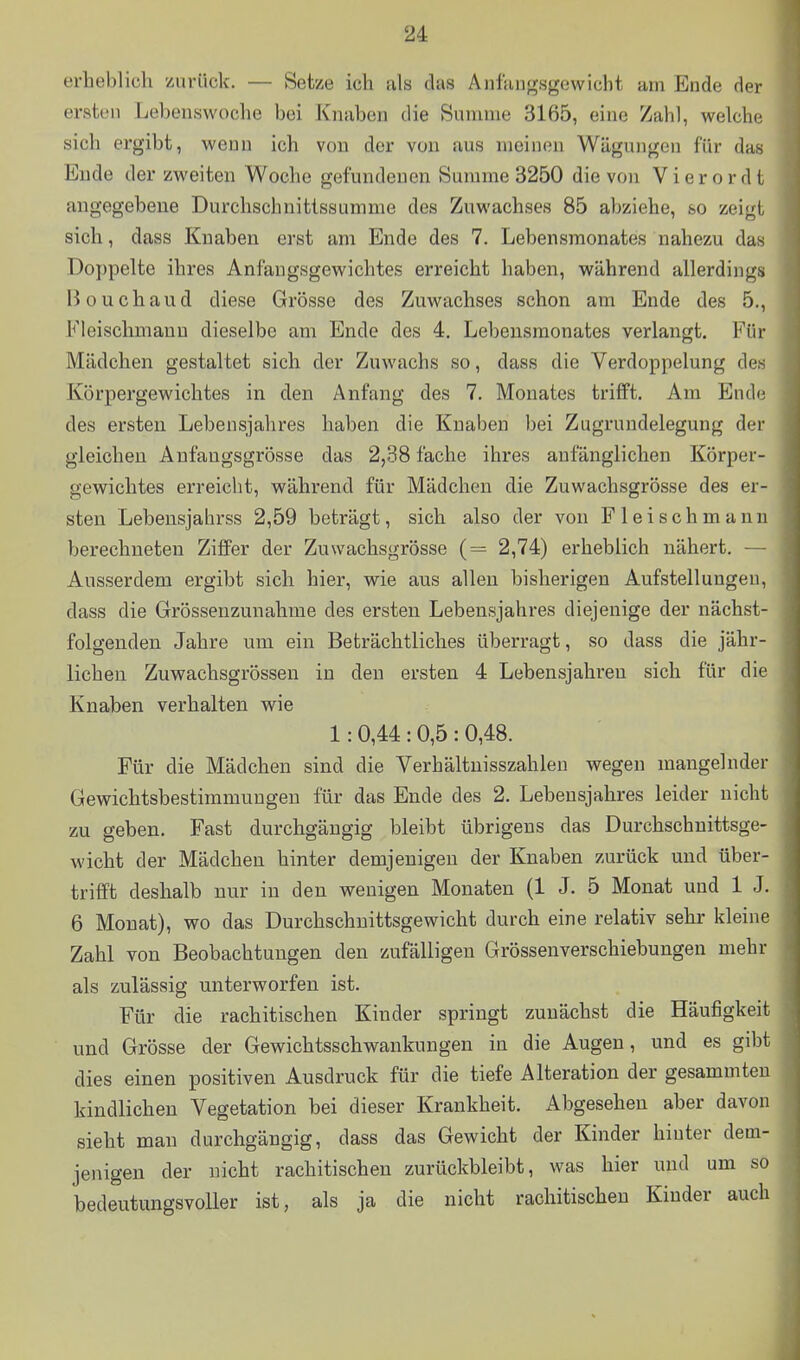 erheblich zurück. — Setze ich als das Anfangsgewicht am Ende der ersten Lebenswoche bei Knaben die Summe 3165, eine Zahl, welche sich ergibt, wenn ich von der von aus meinen Wägungen für das Ende der zweiten Woche gefundenen Summe 3250 die von V i e r o r d t angegebene Durchschnittssumme des Zuwachses 85 abziehe, so zeigt sich, dass Knaben erst am Ende des 7. Lebensmonates nahezu das Doppelte ihres Anfangsgewichtes erreicht haben, während allerdings Bouchaud diese Grösse des Zuwachses schon am Ende des 5., Fleischmanu dieselbe am Ende des 4. Lebeusmonates verlangt. Für Mädchen gestaltet sich der Zuwachs so, dass die Verdoppelung des Körpergewichtes in den Anfang des 7. Monates trifft. Am Ende des ersten Lebensjahres haben die Knaben bei Zugrundelegung der gleichen Anfangsgrösse das 2,38 fache ihres anfänglichen Körper- gewichtes erreicht, während für Mädchen die Zuwachsgrösse des er- sten Lebensjahrss 2,59 beträgt, sich also der von Fleischmann berechneten Ziffer der Zuwachsgrösse (= 2,74) erheblich nähert. — Ausserdem ergibt sich hier, wie aus allen bisherigen Aufstellungen, dass die Grössenzunahme des ersten Lebensjahres diejenige der nächst- folgenden Jahre um ein Beträchtliches überragt, so dass die jähr- lichen Zuwachsgrössen in den ersten 4 Lebensjahren sich für die Knaben verhalten wie 1: 0,44 : 0,5 : 0,48. Für die Mädchen sind die Verhältnisszahlen wegen mangelnder Gewichtsbestimmungen für das Ende des 2. Lebensjahres leider nicht zu geben. Fast durchgängig bleibt übrigens das Durchschnittsge- wicht der Mädchen hinter demjenigen der Knaben zurück und über- trifft deshalb nur in den wenigen Monaten (1 J. 5 Monat und 1 J. 6 Monat), wo das Durchschnittsgewicht durch eine relativ sehr kleine Zahl von Beobachtungen den zufälligen Grössenverschiebungen mehr als zulässig unterworfen ist. Für die rachitischen Kinder springt zunächst die Häufigkeit und Grösse der Gewichtsschwankungen in die Augen, und es giljt dies einen positiven Ausdruck für die tiefe Alteration der gesammteu kindlichen Vegetation bei dieser Krankheit. Abgesehen aber davon sieht man durchgängig, dass das Gewicht der Kinder hinter dem- jenigen der nicht rachitischen zurückbleibt, was hier und um so bedeutungsvoller ist, als ja die nicht rachitischen Kinder auch