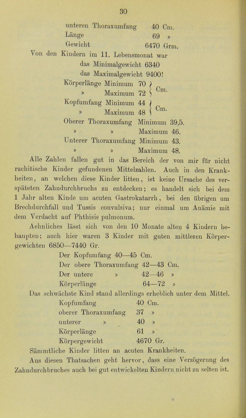 Cm. unteren Thoraxumfang 40 Cm. Länge 69 » Gewicht 6470 Grm. Von den Kindern im 11. Lebensmonat war das Minimalgewicht 6340 das Maximalgewicht 9400! Körperlänge Minimum 70 } » Maximum 72 \ Kopfumfaug Minimum 44 » Maxiraum 48 Oberer Thoraxumfang Minimum 39,5. » » Maximum 46. Unterer Thoraxumfang Minimum 43. » » Maximum 48. Alle Zahlen fallen gut in das Bereich der von mir für nicht rachitische Kinder gefundenen Mittelzahlen. Auch in den Krank- heiten, an welchen diese Kinder litten, ist keine Ursache des ver- späteten Zahudurchbruchs zu entdecken; es handelt sich bei dem 1 Jahr alten Kinde um acuten Gastrokatarrh, bei den übrigen um Brechdurchfall und Tussis convulsiva; nur einmal um Anämie mit dem Verdacht auf Phthisis pulmonum. Aehnliches lässt sich von den 10 Monate alten 4 Kindern be- haupten; auch hier waren 3 Kinder mit guten mittleren Körper- gewichten 6850—7440 Gr. Der Kopfumfang 40—45 Cm. Der obere Thoraxumfang 42—43 Cm. Der untere » 42—46 » Körperlänge 64—72 » Das schwächste Kind stand allerdings erheblich unter dem Mittel. Kopfumfang 40 Cm. oberer Thoraxumfang 37 » unterer » 40 » Körperlänge 61 » Körpergewicht 4670 Gr. Sämmtliche Kinder litten an acuten Krankheiten. Aus diesen Thatsachen geht hervor, dass eine Verzögerung des Zahndurchbruches auch bei gut entwickelten Kindern nicht zu selten ist.