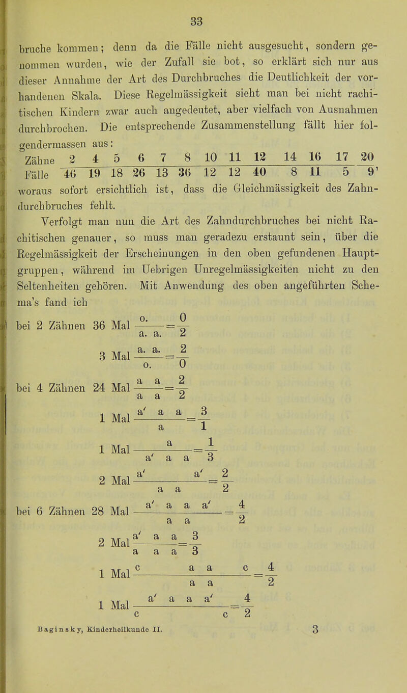 bruche kommen; denu da die Fälle nicht ausgesucht, sondern ge- uommen wurden, wie der Zufall sie bot, so erklärt sich nur aus dieser Annahme der Art des Durchbruches die Deutlichkeit der vor- handenen Skala. Diese Regelraässigkeit sieht man bei nicht rachi- tischen Kindern zwar auch angedeutet, aber vielfach von Ausnahmen durchbrochen. Die entsprechende Zusammenstellung fällt hier fol- gendermassen aus: Zähne 3 4 5 6 7 8 10 11 12 14 16 17 ^ Fälle 46 19 18 26 13 36 12 12 40 8 11 5~ 9' woraus sofort ersichtlich ist, dass die Gleiclimässigkeit des Zahn- durchbruches fehlt. Verfolgt man nun die Art des Zahndurchbruches bei nicht Ra- chitischen genauer, so muss mau geradezu erstaunt sein, über die Regelmässigkeit der Erscheinungen in den oben gefundenen Haupt- gruppeu, wflhrend im üebrigen Unregelmässigkeiten nicht zu den Seltenheiten gehören. Mit Anwendung des oben angeführten Sche- ma's fand ich bei 2 Zähnen 86 Mal 3 Mal bei 4 Zähnen 24 Mal 1 Mal 1 Mal 2 Mal bei 6 Zähnen 28 Mal 2 Mal 1 Mal 1 Mal ^ 0^ a. a. 2 a. a. _ 2 a a 2 a a 2 a' a a 3 a a 1 1 a' a a 3 a' a' 2 a a 2 a' a a a' a a a' a a 3 2 ä 3i 3» 3 c a a c 4 a a 2 a a a c Baginsky, KindeTheilkunde II.