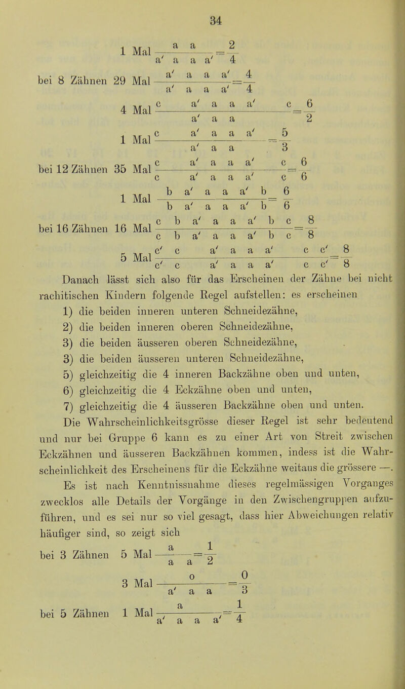 1 Mal bei 8 Zähnen 29 Mal 4 Mal 1 Mal bei 12 Zähnen 35 Mal 1 Mal bei 16 Zähnen 16 Mal 5 Mal a a a a a a' 4 a u a a a a a a 4 c a a a a c 6 a a a c a a a a 5 a' a a -- T= 3 c a a a a c O c a' a a a' c 6 b a a a a l, D D b a a a a b ß~ O c b a' a a a b c Q O c b a' a a a' b c 8 c' c a' a a a' C 1 c' c a' a a a' c 8 8 Danach lässt sich also für das Erscheinen der Zähne bei nicht rachitischen Kindern folgende Regel aufstellen: es erscheinen 1) die beiden inneren unteren Schneidezähne, 2) die beiden inneren oberen Schneidezähne, 3) die beiden äusseren oberen Sehneidezähne, 3) die beiden äusseren unteren Schneidezähne, 5) gleichzeitig die 4 inneren Backzähne oben und unten, 6) gleichzeitig die 4 Eckzähne oben und unten, 7) gleichzeitig die 4 äusseren Backzähne oben und unten. Die Wahrscheinlichkeitsgrösse dieser Regel ist sehr bedeutend und nur bei Gruppe 6 kann es zu einer Art von Streit zwischen Eckzähnen und äusseren Backzähnen kommen, indess ist die Wahr- scheinlichkeit des Erscheinens für die Eckzähne weitaus die grössere —. Es ist nach Keuntnissuahme dieses regelmässigen Vorganges zwecklos alle Details der Vorgänge in den Zwischengruppen aufzu- führen, und es sei nur so viel gesagt, dass hier Abweichungen relativ häufiger sind, so zeigt sich 1^ 2 bei 3 Zähnen 5 Mal 3 Mal bei 5 Zähnen 1 Mal a 0 0 a a a a a' a a a