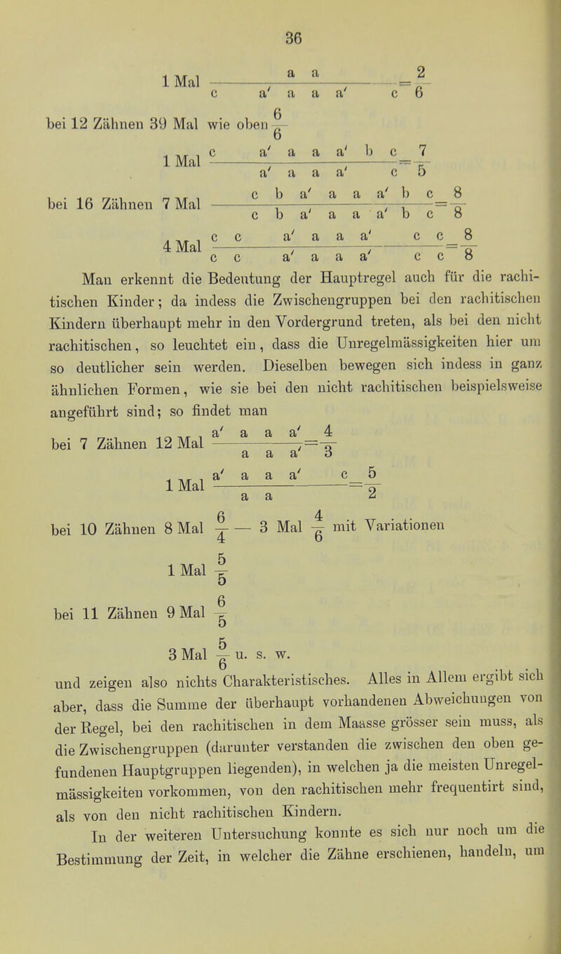 IMal —^ c a a Q bei 12 Zähnen 39 Mal wie obenTr- 0 c a a' IMal bei 16 Zähnen 7 Mal 4 Mal a' a a a' a c b a a' a a a' b b a' a a a a a a a a a' a a' 2 6 7 5 b 8 c c 8 8 Man erkennt die Bedeutung der Hauptregel auch für die rachi- tischen Kinder; da indess die Zwischengruppen bei den rachitischen Kindern überhaupt mehr in den Vordergrund treten, als bei den nicht rachitischen, so leuchtet ein, dass die Unregelmässigkeiten hier um so deutlicher sein werden. Dieselben bewegen sich indess in ganz ähnlichen Formen, wie sie bei den nicht rachitischen beispielsweise angeführt sind; so findet man T.«^ 1 a' a a a' 4 bei 7 Zähnen 12 Mal - IMal a a a a a' a' a a bei 10 Zähnen 8 Mal 3 Mal mit Variationen IMal bei 11 Zähnen 9 Mal 3 Mal 6 4 b 5 5 5 6 u. s. w. und zeigen also nichts Charakteristisches. Alles in Allem ergibt sich aber, dass die Summe der überhaupt vorhandenen Abweichuugen von der Regel, bei den rachitischen in dem Maasse grösser sein muss, als die Zwischengruppen (darunter verstanden die zwischen den oben ge- fundenen Hauptgruppen liegenden), in welchen ja die meisten Unregel- mässigkeiten vorkommen, von den rachitischen mehr frequentirt sind, als von den nicht rachitischen Kindern. In der weiteren Untersuchung konnte es sich nur noch um die Bestimmung der Zeit, in welcher die Zähne erschienen, handeln, um
