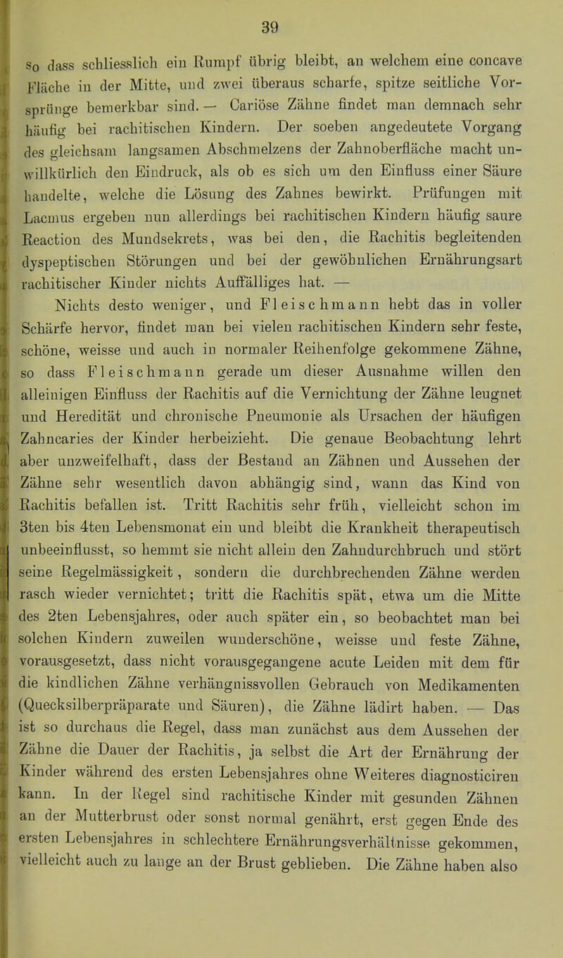 So dass schliesslich eiu Rumpf übrig bleibt, an welchem eine coneave Flüche in der Mitte, und zwei überaus scharfe, spitze seitliche Vor- sprünge bemerkbar sind. — Cariöse Zähne findet man demnach sehr häufig bei rachitischen Kindern. Der soeben angedeutete Vorgang des gleichsam langsamen Abschmelzens der Zahnoberfläche macht un- willkürlich den Eindruck, als ob es sich um den Einfluss einer Säure handelte, welche die Lösung des Zahnes bewirkt. Prüfungen mit Lacmus ergeben nun allerdings bei rachitischen Kindern häufig saure Reaction des Mundsekrets, was bei den, die Rachitis begleitenden dyspeptischen Störungen und bei der gewöhnlichen Ernährungsart rachitischer Kinder nichts Auffälliges hat, — Nichts desto weniger, und Fleisch mann hebt das in voller Schärfe hervor, findet man bei vielen rachitischen Kindern sehr feste, schöne, weisse und auch in normaler Reihenfolge gekommene Zähne, so dass Fleischmaun gerade um dieser Ausnahme willen den alleinigen Einfluss der Rachitis auf die Vernichtung der Zähne leugnet und Heredität und chronische Pneumonie als Ursachen der häufigen Zahncaries der Kinder herbeizieht. Die genaue Beobachtung lehrt aber unzweifelhaft, dass der Bestand an Zähnen und Aussehen der Zähne sehr wesentlich davon abhängig sind, wann das Kind von Rachitis befallen ist. Tritt Rachitis sehr früh, vielleicht schon im 3ten bis 4ten Lebensmonat ein und bleibt die Krankheit therapeutisch unbeeinflusst, so hemmt sie nicht allein den Zahndurchbruch und stört seine Regelmässigkeit, sondern die durchbrechenden Zähne werden rasch wieder vernichtet; tritt die Rachitis spät, etwa um die Mitte des 2ten Lebensjahres, oder auch später ein, so beobachtet man bei solchen Kindern zuweilen wunderschöne, weisse und feste Zähne, vorausgesetzt, dass nicht vorausgegangene acute Leiden mit dem für die kindlichen Zähne verhängnissvollen Gebrauch von Medikamenten (Quecksilberpräparate und Säuren), die Zähne lädirt haben. — Das ist so durchaus die Regel, dass man zunächst aus dem Aussehen der Zähne die Dauer der Rachitis, ja selbst die Art der Ernährung der Kinder während des ersten Lebensjahres ohne Weiteres diagnosticiren kann. In der Kegel sind rachitische Kinder mit gesunden Zähnen an der Mutfcerbrust oder sonst normal genährt, erst gegen Ende des ersten Lebensjahres in schlechtere Ernährungsverhälinisse gekommen, vielleicht auch zu lange an der Brust geblieben. Die Zähne haben also