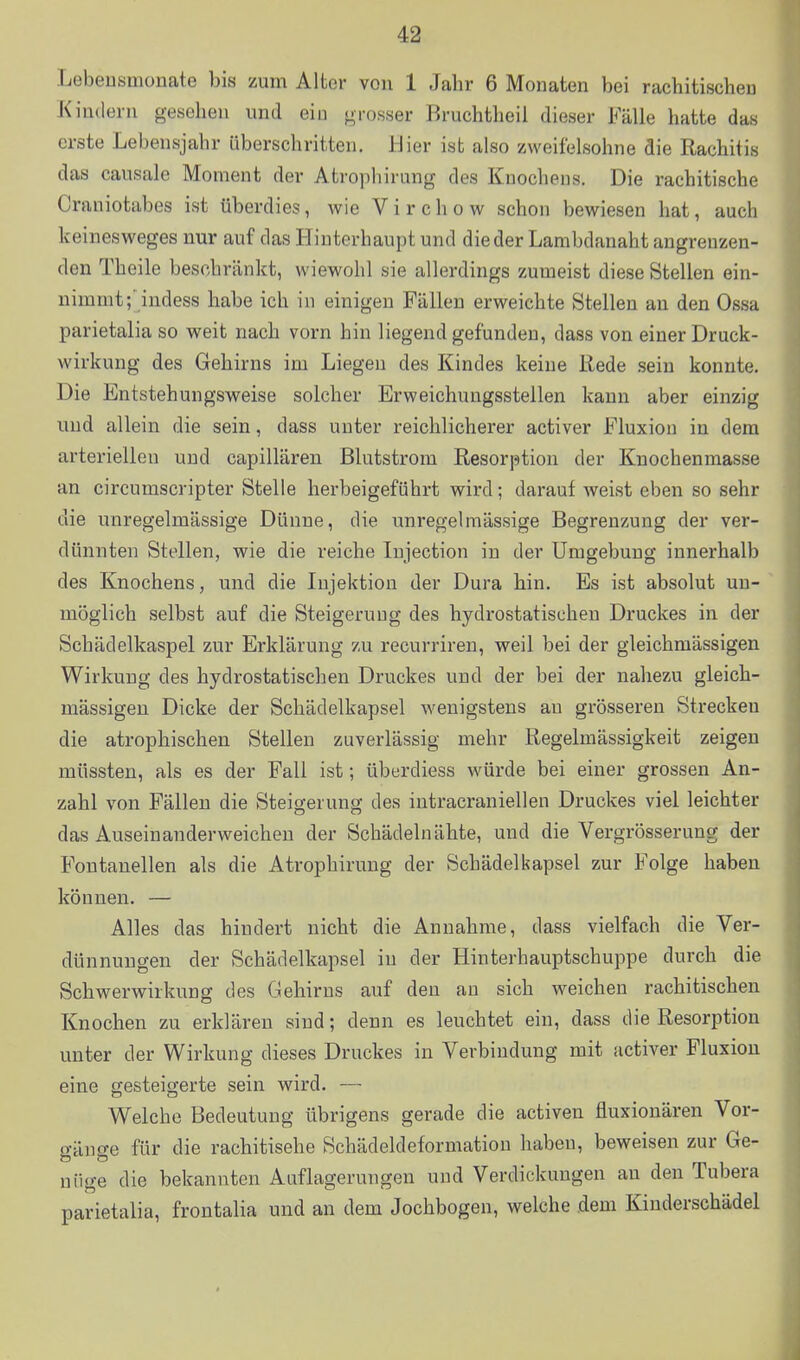 Lebeusmonate bis zum Alter von 1 Jahr 6 Monaten bei rachitischen Kindern gesehen und ein grosser Bruchtheil dieser Fälle hatte das erste Lebensjahr überschritten. Hier ist also zweifelsohne die Rachitis das causale Moment der Atrophirung des Knochens. Die rachitische Craniotabes ist überdies, wie Virchow schon bewiesen hat, auch keinesweges nur auf das Hinterhaupt und die der Lambdanaht angrenzen- den Theile beschränkt, wiewohl sie allerdings zumeist diese Stellen ein- nimmt;' indess habe ich in einigen Fällen erweichte Stellen an den Ossa parietalia so weit nach vorn hin liegend gefunden, dass von einer Druck- wirkung des Gehirns im Liegen des Kindes keine Rede .sein konnte. Die Entstehungsvs^eise solcher Erweichungsstellen kann aber einzig und allein die sein, dass unter reichlicherer activer Fluxion in dem arteriellen und capillären Blutstrom Resorption der Knochenmasse an circumscripter Stelle herbeigeführt wird; darauf weist eben so sehr die unregelmässige Dünne, die unregelmässige Begrenzung der ver- dünnten Stellen, wie die reiche lujection in der Umgebung innerhalb des Knochens, und die Injektion der Dura hin. Es ist absolut un- ' möglich selbst auf die Steigerung des hydrostatischen Druckes in der Schädelkaspel zur Erklärung zu recurriren, weil bei der gleichmässigen Wirkung des hydrostatischen Druckes und der bei der nahezu gleich- massigen Dicke der Schädelkapsel wenigstens au grösseren Strecken die atrophischen Stellen zuverlässig mehr Regelmässigkeit zeigen müssten, als es der Fall ist; überdiess würde bei einer grossen An- zahl von Fällen die Steigerung des intracraniellen Druckes viel leichter das Auseinanderweichen der Schädelnähte, und die Vergrösserung der Fontanellen als die Atrophirung der Schädelkapsel zur Folge haben können. — Alles das hindert nicht die Annahme, dass vielfach die Ver- dünnungen der Schädelkapsel in der Hinterhauptschuppe durch die Schwerwirkung des Gehirns auf den an sich weichen rachitischen Knochen zu erklären sind; denn es leuchtet ein, dass die Resorption unter der Wirkung dieses Druckes in Verbindung mit activer Fluxion eine gesteigerte sein wird. — Welche Bedeutung übrigens gerade die activen fluxionären Vor- o-iime für die rachitisehe Schädeldeformation haben, beweisen zur Ge- - uiige die bekannten Auflagerungen und Verdickungen au den Tubera parietalia, frontalia und an dem Jochbogen, welche .dem Kinderschädel