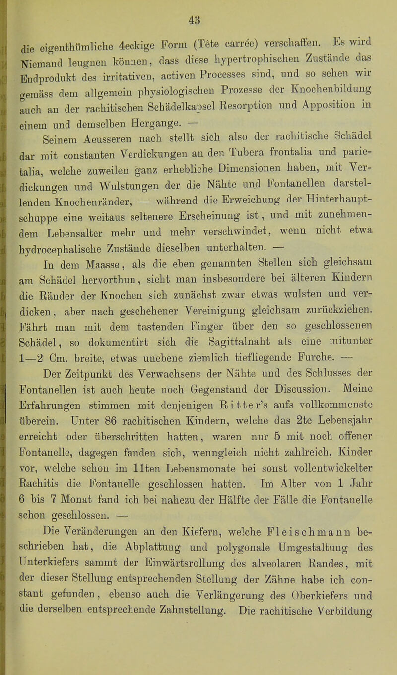 die eigenthümliche 4eckige Form (Tete carree) verschaffen. Es wird Niemand leugnen können, dass diese hypertrophischen Zustände das Endprodukt des irritativen, activen Processes sind, und so sehen wir gemäss dem allgemein physiologischen Prozesse der Knochenbildung auch an der rachitischen Schädelkapsel Resorption und Apposition in einem und demselben Hergange. — Seinem Aeusseren nach stellt sich also der rachitische Schädel dar mit constauten Verdickungen an den Tubera frontalia und parie- talia, welche zuweilen ganz erhebliche Dimensionen haben, mit Ver- dickungen und Wulstungen der die Nähte und Foutanelleu darstel- lenden Knochenränder, — während die Erweichung der Hinterhaupt- schuppe eine Weitaus seltenere Erscheinung ist, und mit zunehmen- dem Lebensalter mehr und mehr verschwindet, wenn nicht etwa hydrocephalische Zustände dieselben unterhalten. — In dem Maasse, als die eben genannten Stellen sich gleichsam am Schädel hervorthun, sieht man insbesondere bei älteren Kindern die Ränder der Knochen sich zunächst zwar etwas wulsten und ver- dicken , aber nach geschehener Vereinigung gleichsam zurückziehen. Fährt man mit dem tastenden Finger über den so geschlossenen Schädel, so dokumentirt sich die Sagittalnaht als eine mitunter 1—2 Cm. breite, etwas unebene ziemlich tiefliegende Furche. — Der Zeitpunkt des Verwachsens der Nähte und des Schlusses der Fontanellen ist auch heute noch Gegenstand der Discussiou. Meine Erfahrungen stimmen mit denjenigen Ritter's aufs vollkommenste überein. Unter 86 rachitischen Kindern, welche das 2te Lebensjahr erreicht oder überschritten hatten, w^aren nur 5 mit noch offener Fontanelle, dagegen fanden sich, wenngleich nicht zahlreich, Kinder vor, welche schon im Ilten Lebensmonate bei sonst vollentwickelter Rachitis die Fontanelle geschlossen hatten. Im Alter von 1 Jahr 6 bis 7 Monat fand ich bei nahezu der Hälfte der Fälle die Fontanelle schon geschlossen. — Die Veränderungen an den Kiefern, welche Fleischmann be- schrieben hat, die Abplattung und polygonale Umgestaltung des Unterkiefers sammt der EiuwärtsroUung des alveolaren Randes, mit der dieser Stellung entsprechenden Stellung der Zähne habe ich con- stant gefunden, ebenso auch die Verlängerung des Oberkiefers und die derselben entsprechende Zahnstellung. Die rachitische Vorbildung