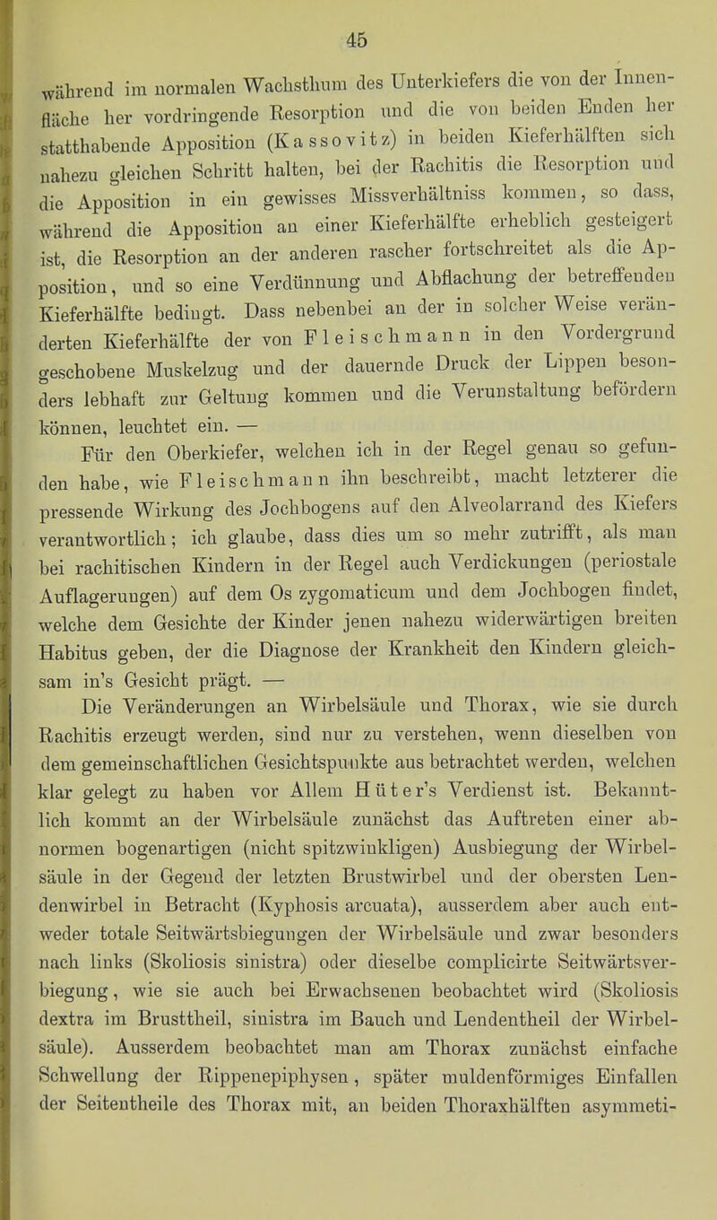 während im normalen WacLstlium des Unterkiefers die von der Innen- fläche her vordringende Resorption und die von beiden Enden her statthabende Apposition (Ka sso vitz) in beiden Kieferhälften sich nahezu gleichen Schritt halten, bei der Rachitis die Resorption und die Apposition in ein gewisses Missverhältniss kommen, so dass, während die Apposition an einer Kieferhälfte erheblich gesteigert ist, die Resorption an der anderen rascher fortschreitet als die Ap- position, und so eine Verdünnung und Abflachung der betreffenden Kieferhälfte bedingt. Dass nebenbei an der in solcher Weise verän- derten Kieferhälfte der von F 1 e i s c h m a n n in den Vordergrund geschobene Muskelzug und der dauernde Druck der Lippeu beson- ders lebhaft zur Geltung kommen und die Verunstaltung befördern können, leuchtet ein, — Für den Oberkiefer, welchen ich in der Regel genau so gefun- den habe, wie Fleischmann ihn beschreibb, macht letzterer die pressende Wirkung des Jochbogens auf den Alveolarrand des Kiefers verantwortlich; ich glaube, dass dies um so mehr zutrifft, als mau bei rachitischen Kindern in der Regel auch Verdickungen (periostale Auflagerungen) auf dem Os zygomaticum und dem Jochbogen findet, welche dem Gesichte der Kinder jenen nahezu widerwärtigen breiten Habitus geben, der die Diagnose der Krankheit den Kindern gleich- sam in's Gesicht prägt. — Die Veränderungen an Wirbelsäule und Thorax, wie sie durch Rachitis erzeugt werden, sind nur zu verstehen, wenn dieselben von dem gemeinschaftlichen Gesichtspunkte aus betrachtet werden, welchen klar gelegt zu haben vor Allem Hüter's Verdienst ist. Bekannt- lich kommt an der Wirbelsäule zunächst das Auftreten einer ab- normen bogenartigen (nicht spitzwinkligen) Ausbiegung der Wirbel- säule in der Gegend der letzten Brustwirbel und der obersten Len- denwirbel in Betracht (Kyphosis arcuata), ausserdem aber auch ent- weder totale Seitwärtsbiegungen der Wirbelsäule und zwar besonders nach links (Skoliosis sinistra) oder dieselbe complicirte Seitwärtaver- biegung, wie sie auch bei Erwachsenen beobachtet wird (Skoliosis dextra im Brusttheil, sinistra im Bauch und Lendentheil der Wirbel- säule). Ausserdem beobachtet man am Thorax zunächst einfache Schwellung der Rippenepiphysen, später muldenförmiges Einfallen der Seitentheile des Thorax mit, an beiden Thoraxhälften asymraeti-