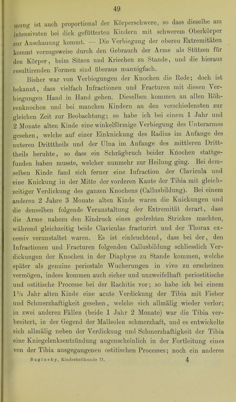 raung ist auch proportional der Körperschwere, so dass dieselbe am inteirsivsteu bei dick gefütterten Kijidern mit schwerem Oberkörper zur Anschauung kommt. — Die Verbiegung der oberen Extremitäten kommt vorzugsweise durch den Gebrauch der Arme als Stützen für den Körper, beim Sitzen und Kriechen zu Stande, und die hieraus resultirenden Formen sind überaus mannigfach. Bisher war von Verbiegungeu der Knochen die Rede; doch ist bekannt, dass vielfach Infractionen und Fracturen mit diesen Ver- biegungen Hand in Hand gehen. Dieselben kommen an allen Röh- renknochen und bei manchen Kindern an den verschiedensten zur gleichen Zeit zur Beobachtung; so habe ich bei einem 1 Jahr und 2 Monate alten Kinde eine winkelförmige Verbiegung des Unterarmes gesehen, welche auf einer Einknickung des Radius im Anfange des unteren Dritttheils und der ülna im Anfange des mittleren Dritt- theils beruhte, so dass ein Schrägbruch beider Kiiochen stattge- funden haben musste, welcher nunmehr zur Heilung ging. Bei dem- selben Kinde fand sich ferner eine Infraction der Clavicula und eine Knickung in der Mitte der vorderen Kaute der Tibia mit gleich- zeitiger Verdickung des ganzen Knochens (Callusbildung). Bei einem anderen 2 Jahre 3 Monate alten Kinde waren die Knickungen und die denselben folgende Verunstaltung der Extremität derart, dass die Arme nahezu den Eindruck eines gedrehten Strickes machten, während gleichzeitig beide Claviculae fracturirt und der Thorax ex- cessiv verunstaltet waren. Es ist einleuchtend, dass bei der, den Infractionen und Fracturen folgenden Callusbildung schliesslich Ver- dickungen der Knochen in der Diaphyse zu Stande kommen, welche später als genuine periostale Wucherungen in vivo zu erscheinen vermögen, indess kommen auch sicher und unzweifelhaft periostitische und ostitische Processe bei der Rachitis vor; so habe ich bei einem IV2 Jahr alten Kinde eine acute Verdickung der Tibia mit Fieber und Schmerzhaftigkeit gesehen, welche sich allmälig wieder verlor; in zwei anderen Fällen (beide 1 Jahr 2 Monate) war die Tibia ver- breitert, in der Gegend der Malleoleu schmerzhaft, und es entwickelte sich allmälig neben der Verdickung und Schmerzhaftigkeit der Tibia eine Kniegelenksentzündung augenscheinlich in der Fortleituug eines von der Tibia ausgegangenen ostitischen Processes; noch ein anderes Baginaky, Kinclerheilkundo IT. 4