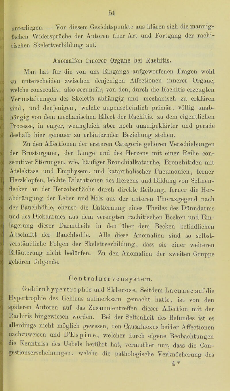 unterliegen. — Von diesem Gesichtspunkte aus klären sich die mannig- fechen Widersprüche der Autoreu über Art und Fortgang der rachi- tischen Skelettverbildung auf. Anomalien innerer Organe bei Rachitis. Man hat für die von uns Eingangs aufgeworfenen Fragen wohl zu unterscheiden zwischen denjenigen Alfectionen innerer Organe, welche consecutiv, also secundär, von den, durch die Rachitis erzeugten Verunstaltungen des Skeletts abhängig und mechanisch zu erklären sind, und denjenigen, welche augenscheinlich primär, völlig unab- hängig von dem mechanischen Effect der Rachitis, zu dem eigentlichen Processe, in enger, wenngleich aber noch unaufgeklärter und gerade deshalb hier genauer zu erläuternder Beziehung stehen. Zu den Affectionen der ersteren Categorie gehören Verschiebungen der Brustorgane, der Lunge und des Herzens mit einer Reihe con- secutiver Störungen, wie, häufiger Bronchialkatarrhe, Bronchitiden mit Atelektase und Emphysem, und katarrhalischer Pneumonien, ferner Herzklopfen, leichte Dilatationen des Herzens und Bildung von Sehuen- flecken an der Herzoberfläche durch direkte Reibung, ferner die Her- abdrängung der Leber und Milz aus der unteren Thoraxgegend nach der Bauchhöhle, ebenso die Entfernung eines Theiles des Dünndarms und des Dickdarmes aus dem verengten rachitischen Becken und Ein- lagerung dieser Darmtheile in den über dem Becken befindlichen Abschnitt der Bauchhöhle. Alle diese Anomalien sind so selbst- verständliche Folgen der Skelettverbildung, dass sie einer weiteren Erläuterung nicht bedürfen. Zu den Anomalien der zweiten Gruppe gehören folgende. Centrainervensystem. Gehirnhypertrophie und Sklerose. Seitdem Laennec auf die Hypertrophie des Gehirns aufmerksam gemacht hatte, ist von den späteren Autoren auf das Zusammentreffen dieser Affection mit der Rachitis hingewiesen worden. Bei der Seltenheit des Befundes ist es allerdings nicht möglich gewesen, den Causalnexus beider Affectionen nachzuweisen und D'Espiue, welcher durch eigene Beobachtungen die Kenntniss des Uebels berührt hat, vermuthet nur, dass die Cou- gestionserscheiuungen, welche die pathologische Verknöcherung des 4 *