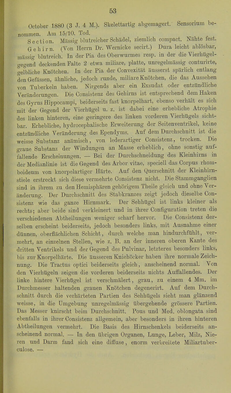 October 1880 (3 J. 4 M.). Skelettartig abgemagert. Sensorium be- nommen. Am 15/10. Tod. Section. Mtlssig blutreicher Schädel, ziemlich compact. Nähte fest. Gehirn. (Von Herrn Dr. Wernicke secirt.) Dura leicht ablösbar, massig blutreich. In der Pia des Oberwurmes resp. in der die Vierhügel- gegend deckenden Falte 2 etwa miliare, platte, unregelmässig conturirte, efbliche Knötchen. In der Pia der Convexität äusserst spärlich entlang denGeftissen, ähnliche, jedoch runde, miliare Knötchen, die das Aussehen von Tuberkeln haben. Nirgends aber ein Exsudat oder entzündliche Veränderungen. Die Consistenz des Gehirns ist entsprechend dem Haken des Gyrus Hippocampi, beiderseits fast knorpelhart, ebenso verhält es sich mit der Gegend der Vierhügel u. z. ist dabei eine erhebliche Atrophie des linken hinteren, eine geringere des linken vorderen Vierhügels sicht- bar. Erhebliche, hydrocephalische Erweiterung der Seitenventrikel, keine entzündliche Veränderung des Ependyms. Auf dem Durchschnitt ist die weisse Substanz anämisch, von lederaiiiger Consistenz, trocken. Die graue Substanz der Windungen an Masse erheblich, ohne sonstig auf- fallende Erscheinungen. — Bei der Durchschneidung des Kleinhirns in der Medianlinie ist die Gegend des Arbor vitae, speciell das Corpus rhom- boideum von knorpelartiger Härte. Auf den Querschnitt der Kleinhirn- stiele erstreckt sich diese vermehrte Consistenz nicht. Die Stammganglien sind in ihrem zu den Hemisphären gehörigem Theile gleich und ohne Ver- änderung. Der Durchschnitt des Stabkranzes zeigt jedoch dieselbe Con- sistenz wie das ganze Hirnmark. Der Sehhügel ist links kleiner als rechts; aber beide sind verkleinert und in ihrer Configuration treten die verschiedenen Abtheilungen weniger scharf hervor. Die Consistenz der- selben erscheint beiderseits, jedoch besonders links, mit Ausnahme einer dünnen, oberflächlichen Schicht, durch welche man hindurchfühlt, ver- mehrt, an einzelnen Stellen, wie z. B. an der inneren oberen Kante des dritten Ventrikels und der Gegend des Pulvinar, letzteres besonders links, bis zur Knorpelhärte. Die äusseren Kniehöcker haben ihre normale Zeich- nung. Die Tractus optici beiderseits gleich, anscheinend normal. Von den Vierhügeln zeigen die vorderen beiderseits nichts Auffallendes. Der linke hintere Vierhügel ist verschmälert, grau, zu einem 4 Mm. im Durchmesser haltenden grauen Knötchen degenerirt. Auf dem Durch- schnitt durch die verhärteten Partien des Sehhügels sieht man glänzend weisse, in die Umgebung unregelmässig übergehende grössere Partien. Das Messer knirscht beim Durchschnitt. Pous und Med. oblongata sind ebenfalls in ihi-er Consistenz allgemein, aber besonders in ihren hinteren Abtheilungen vermehrt. Die Basis des Hirnschenkels beiderseits an- scheinend normal. — In den übrigen Organen, Lunge, Leber, Milz, Nie- ren und Darm fand sich eine dilFuse, enorm verbreitete Miliartuber- culose. —