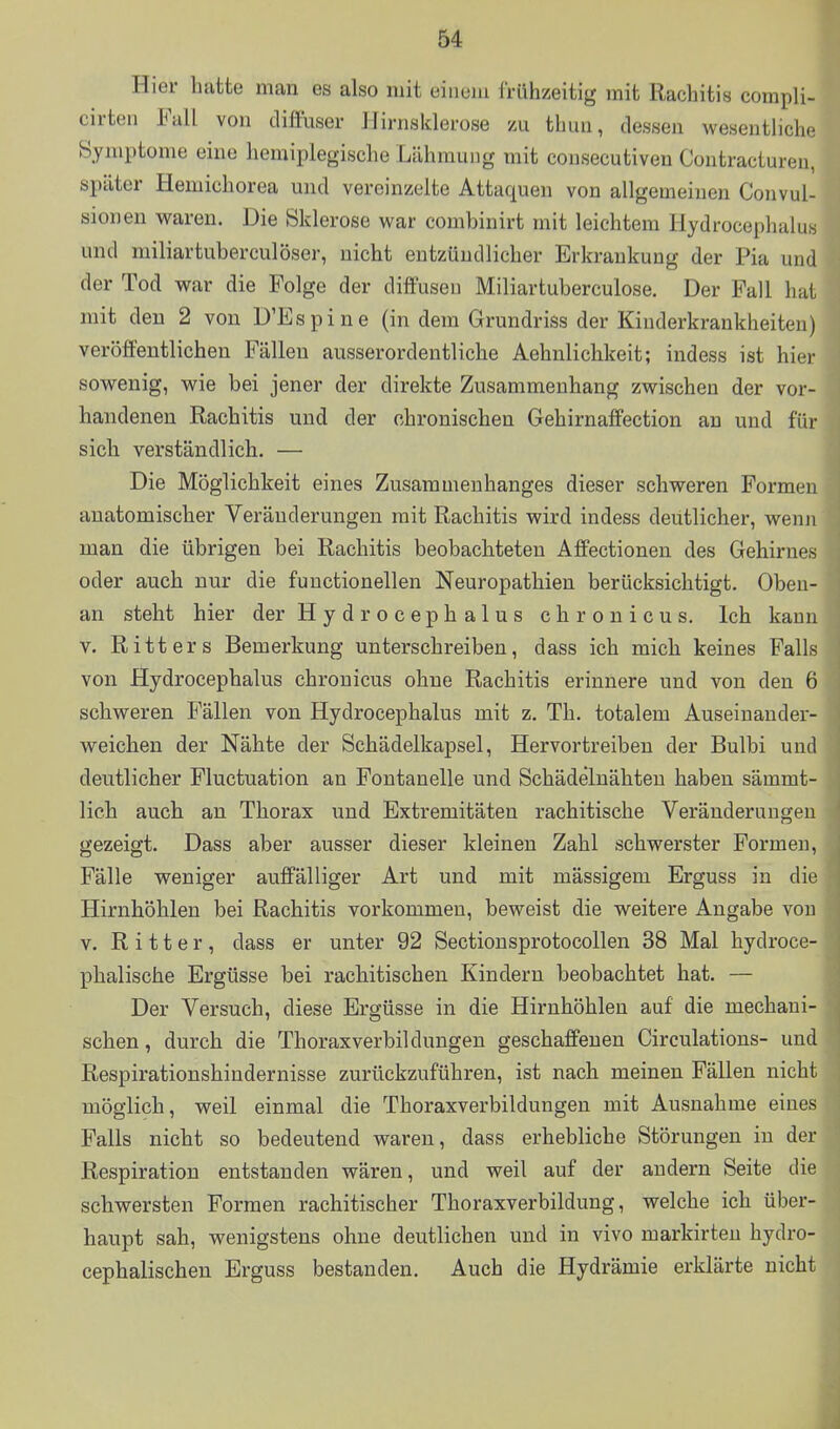 Hier hatte man es also mit einem frühzeitig mit Rachitis compli- cirten Fall von diffuser Hirnsklerose /ai thiui, dessen wesentliche Symptome eine hemiplegische Lähmung mit cousecutiven Contracturen, später Hemichorea und vereinzelte Attaquen von allgemeinen Convul- sionen waren. Die Sklerose war combinirt mit leichtem Hydrocephalus und miliartuberculöser, nicht entzündlicher Erkrankung der Pia und der Tod war die Folge der diffusen Miliartuberculose. Der Fall hat mit den 2 von D'Espine (in dem Grundriss der Kinderkrankheiten) veröffentlichen Fällen ausserordentliche Aehnlichkeit; indess ist hier sowenig, wie bei jener der direkte Zusammenhang zwischen der vor- handenen Rachitis und der chronischen Gehirnaffection an und für sich verständlich. — Die Möglichkeit eines Zusammenhanges dieser schweren Formen anatomischer Veränderungen mit Rachitis wird indess deutlicher, wenn man die übrigen bei Rachitis beobachteten Affectionen des Gehirnes oder auch nur die functionellen Neuropathien berücksichtigt. Oben- an steht hier der H y d r o c e p h a 1 u s chronicus. Ich kauu V. Ritters Bemerkung unterschreiben, dass ich mich keines Falls von Hydrocephalus chronicus ohne Rachitis erinnere und von den 6 schweren Fällen von Hydrocephalus mit z, Th. totalem Auseinander- weichen der Nähte der Schädelkapsel, Hervortreiben der Bulbi und deutlicher Fluctuation an Fontanelle und Schädelnähten haben sämmt- lich auch an Thorax und Extremitäten rachitische Veränderungen gezeigt. Dass aber ausser dieser kleinen Zahl schwerster Formen, Fälle weniger auffälliger Art und mit massigem Erguss in die Hirnhöhlen bei Rachitis vorkommen, beweist die weitere Angabe vou V. Ritter, dass er unter 92 Sectionsprotocollen 38 Mal hydroce- phalische Ergüsse bei rachitischen Kindern beobachtet hat. — Der Versuch, diese Ergüsse in die Hirnhöhlen auf die mechani- schen, durch die Thoraxverbildungen geschaffenen Circulations- und Respirationshindernisse zurückzuführen, ist nach meinen Fällen nicht möglich, weil einmal die Thoraxverbildungen mit Ausnahme eines Falls nicht so bedeutend waren, dass erhebliche Störungen in der Respiration entstanden wären, und weil auf der andern Seite die schwersten Formen rachitischer Thoraxverbildung, welche ich über- haupt sah, wenigstens ohne deutlichen und in vivo markirteu hydro- cephalischen Erguss bestanden. Auch die Hydrämie erklärte nicht